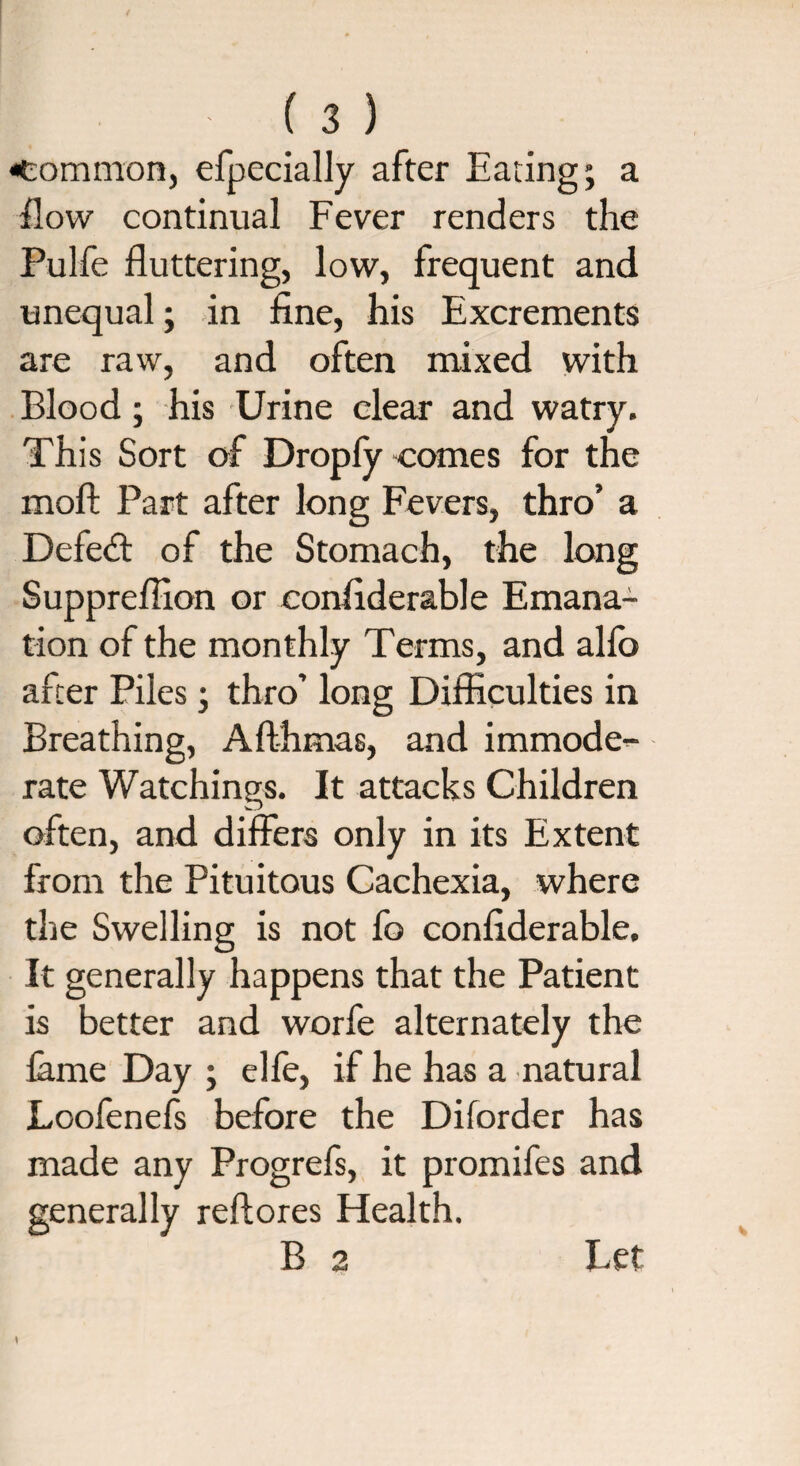 common, efpecially after Eating; a flow continual Fever renders the Pulfe fluttering, low, frequent and unequal; in fine, his Excrements are raw, and often mixed with Blood ; his Urine clear and watry. This Sort of Dropfy comes for the moft Part after long Fevers, thro’ a Defedt of the Stomach, the long Suppreflion or confiderable Emana¬ tion of the monthly Terms, and alfo after Piles; thro’ long Difficulties in Breathing, A Alimas, and immode¬ rate Watchings. It attacks Children often, and differs only in its Extent from the Pituitous Cachexia, where the Swelling is not fo confiderable. It generally happens that the Patient is better and worfe alternately the lame Day ; elfe, if he has a natural Loofenefs before the Diforder has made any Progrefs, it promifes and generally refiores Health.