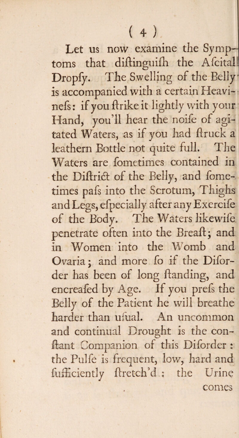 {4) Let us now examine the Symp¬ toms that didinguifh the Afcital Dropfy. The Swelling of the Belly ! is accompanied with a certain Heavi- nefs: if you drike it lightly with your Hand, you’ll hear the noife of agi¬ tated Waters, as if you had druck a leathern Bottle not quite full. The Waters are fometimes contained in the Didridt of the Belly, and fome- times pafs into the Scrotum, Thighs and Legs, efpecially after any Exercife of the Body. The Waters likewife penetrate often into the Bread;; and in Women into the Womb and Ovaria; and more fo if the Difor- der has been of long Handing, and encreafed by Age. If you prefs the Belly of the Patient he will breathe harder than ufual. An uncommon and continual Drought is the Cen¬ dant Companion of this Diforder : the Pulfe is frequent, low, hard and diffidently dretch’d : the Urine comes