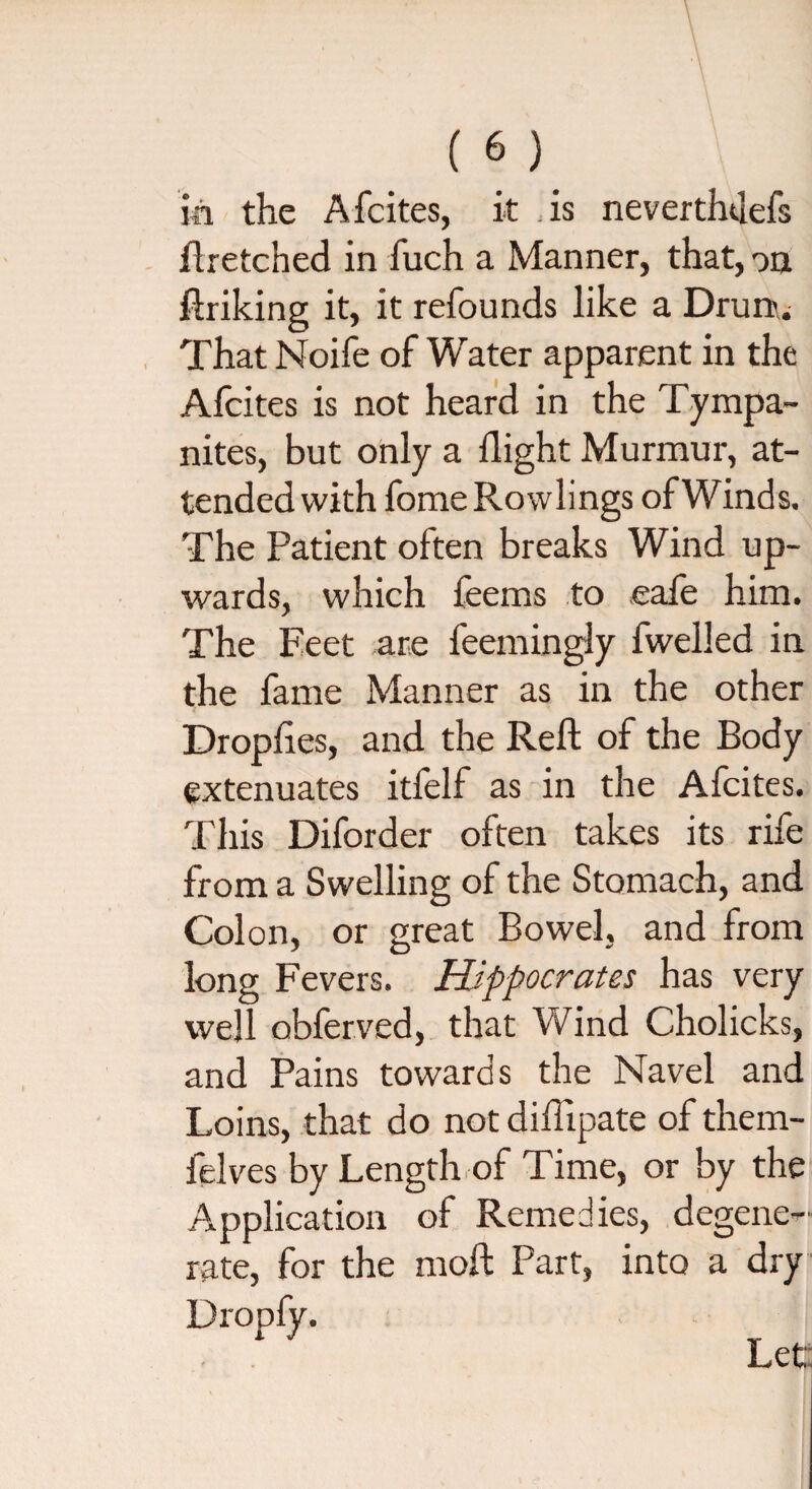 m the Afcites, it is never thtlefs ftretched in fuch a Manner, that, on ftriking it, it refounds like a Drurr. That Noife of Water apparent in the Afcites is not heard in the Tympa¬ nites, but only a flight Murmur, at¬ tended with fome Rowlings of Winds. The Patient often breaks Wind up¬ wards, which feems to ,eafe him. The Feet are feemingly fwelled in the fame Manner as in the other Droplies, and the Reft of the Body extenuates itfelf as in the Afcites. This Diforder often takes its rife from a Swelling of the Stomach, and Colon, or great Bowel, and from long Fevers. Hippocrates has very well obferved, that Wind Cholicks, and Pains towards the Navel and Loins, that do not diftipate of them- felves by Length of Time, or by the Application of Remedies, degene¬ rate, for the moft Part, into a dry