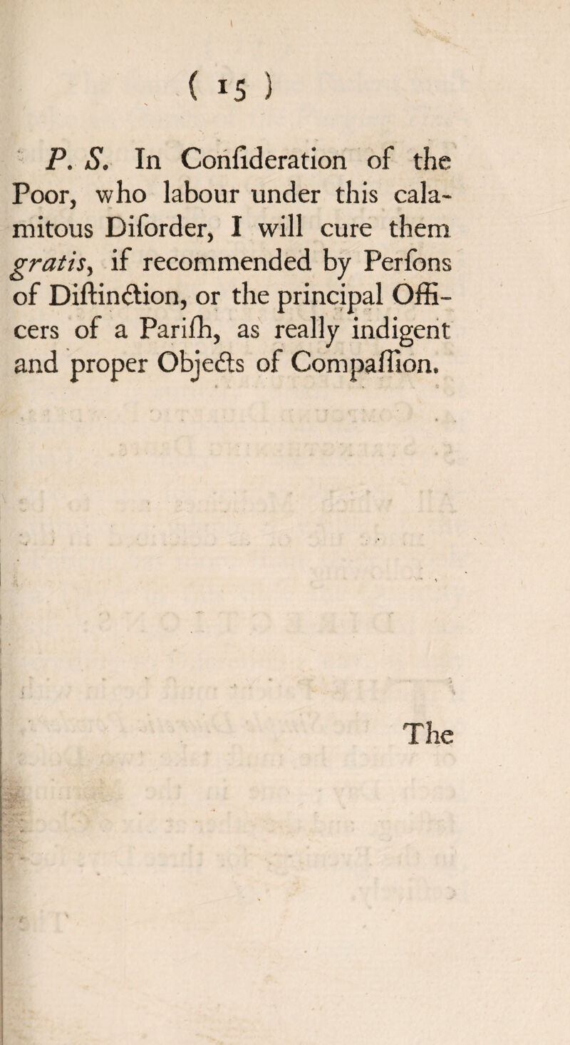 i ( 15 ) P. S. In Conlxderation of the Poor, who labour under this cala¬ mitous Diforder, I will cure them gratis, if recommended by Perfons of Diftinction, or the principal Offi¬ cers of a Parifh, as really indigent and proper Objects of Compaffion.