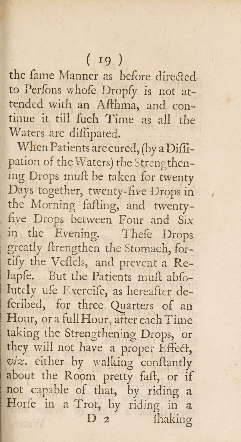 the fame Manner as before directed to Perfons whofe Dropfy is not at¬ tended with an Afthma, and con¬ tinue it till fuch Time as all the Waters are diffipated. When Patients are cured , (by a Difli- pation of the Waters) the Strengthen¬ ing Drops muft be taken for twenty Days together, twenty-live Drops in the Morning farting, and twenty- five Drops between Four and Six in the Evening. Thefe Drops greatly ftrengthen the Stomach, for¬ tify the Veilels, and prevent a Re- lapfe. But the Patients muft abfo- lutely ufe Exercife, as hereafter de¬ fended, for three Quarters of an Hour, or a lull Hour, after each Time taking the Strengthening Drops, or they will not have a proper Effort, viz. either by walking conftantly about the Room pretty faff, or if not capable of that, by riding a ETorfe in a Trot, by riding in a D 2 fhakino-