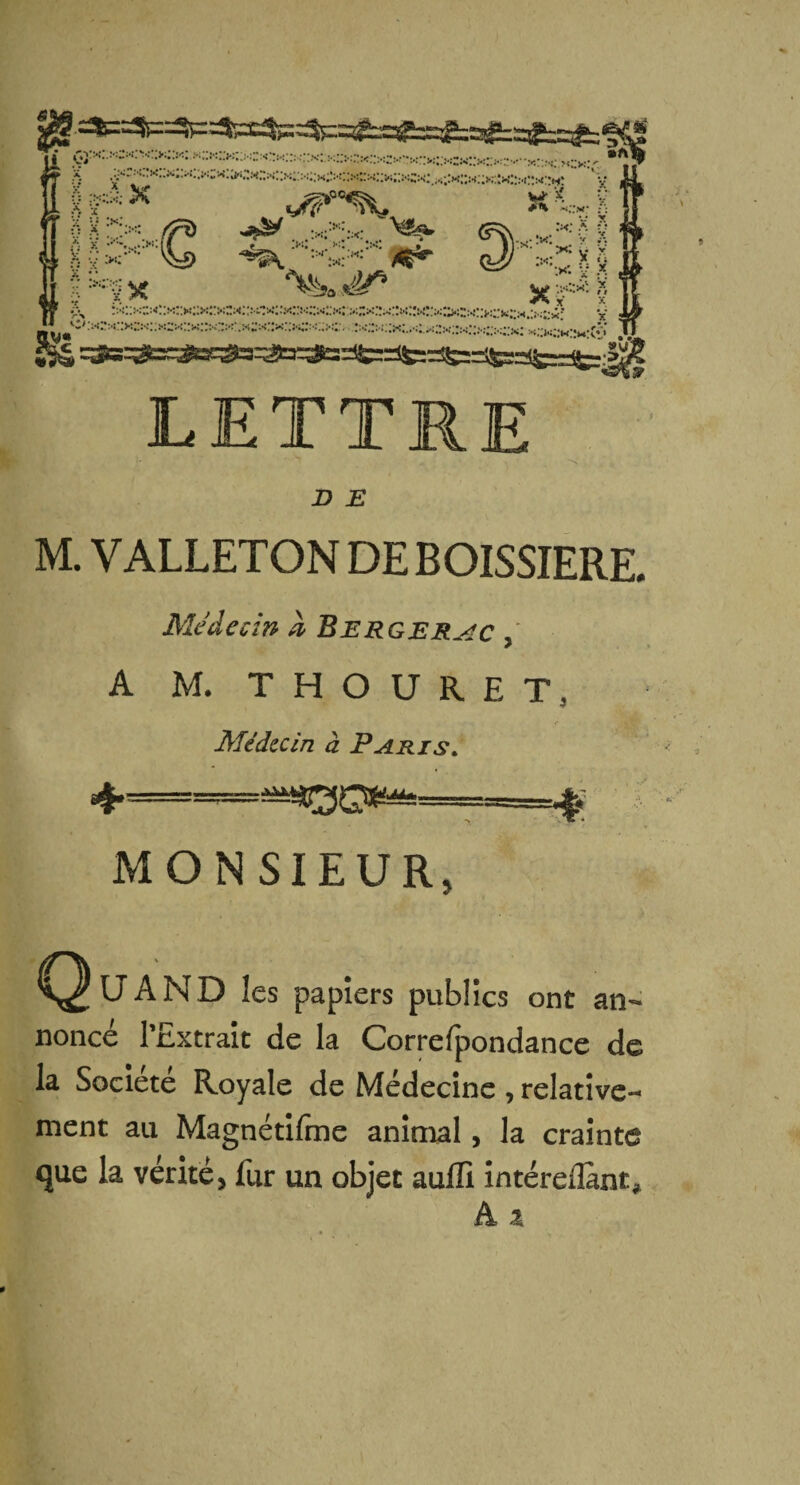 LETTRE •, ’ N D E M. VALLETON DE BOISSIERE. Médecin h Bergerac , A M. T H O U R E I\ Médecin à Paris. MONSIEUR, Quand les papiers publics ont an¬ noncé l'Extrait de la Correfpondance de la Société Royale de Médecine , relative¬ ment au Magnétifme animal, la crainte que la vérité, fur un objet aulïi intéreiîant*