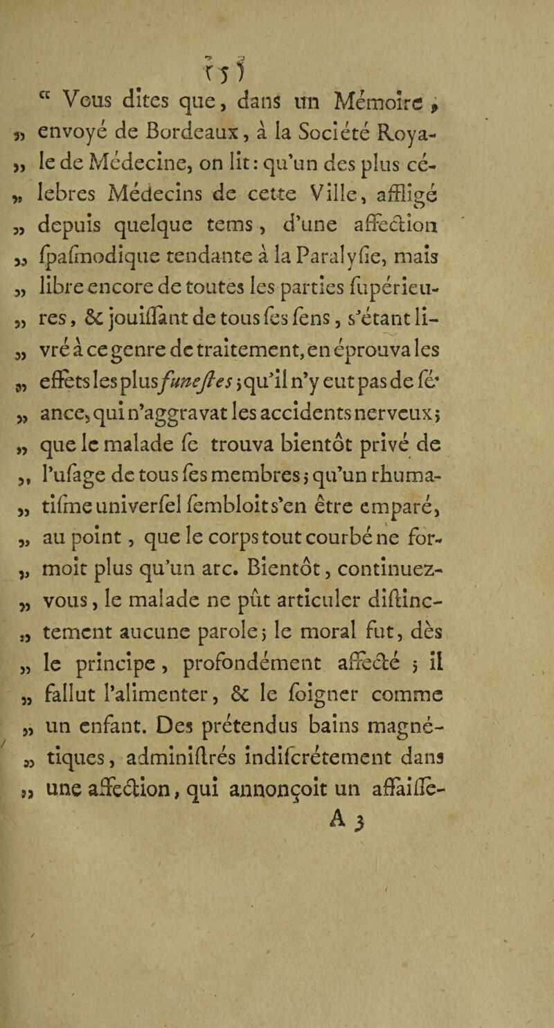 cc •* a TJ) Vous dîtes que, dans un Mémoire , 35 envoyé de Bordeaux, à la Société Roya- „ le de Médecine, on lit : qu’un des plus cé- » lebres Médecins de cette Ville, affligé „ depuis quelque tems, d’une affection 33 Ipalmodîque tendante à la Paralyfie, mais 3, libre encore de toutes les parties fupérieu- „ res, & jouiflànt de tous fes fens, s’étant ii- „ vré à ce genre de traitement, en éprouva les 3, effets les plusfune fie s > qu’il n’y eut pas de fé* 3, ance, qui n’aggravat les accidents nerveux > „ que le malade fe trouva bientôt privé de 3, l’ufage de tous les membres,* qu’un rhuma- j, tifme univerfel fembloits’en être emparé, „ au point, que le corps tout courbé ne for- „ moit plus qu’un arc. Bientôt, continuez- 3, vous, le malade ne pût articuler diftinc- î3 tement aucune parole5 le moral fut, dès „ le principe, profondément affecté 5 il 3, fallut l’alimenter, 6c le foigner comme „ un enfant. Des prétendus bains magné- 3, tiques, adminiffrés indilcrétement dans î3 une affection, qui annonçait un affaifie- A 3 (