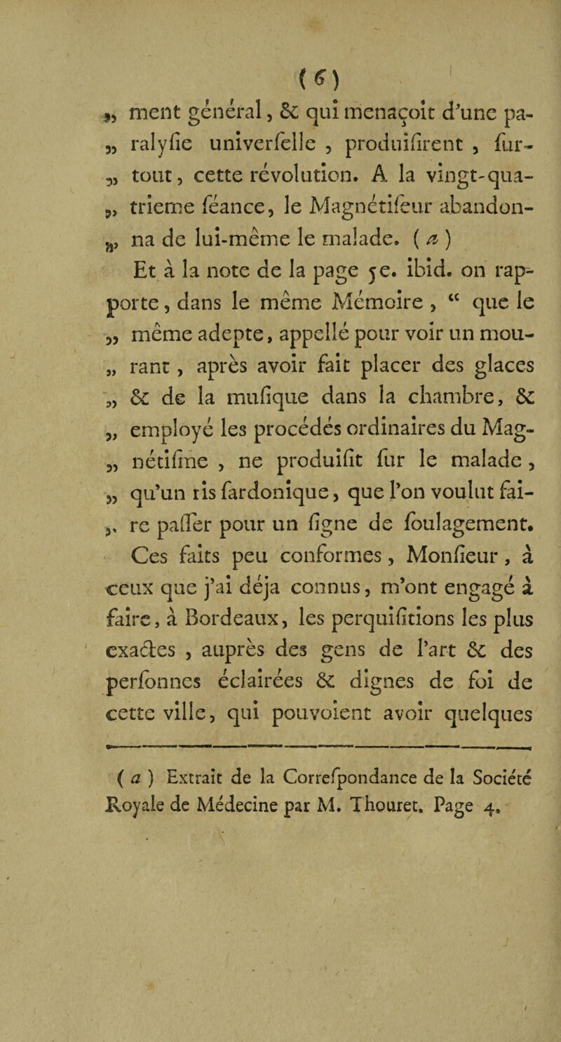 (ff) ment général, 6e qui menaçolt d'une pa- 3, ralyfie univerfelle , produisirent 3 fur- tout, cette révolution. A la vingt-qua- 3, trierne féance, le Magnétifeur abandon- ,â, na de lui-même le malade. ( a ) Et à la note de la page je. ibid. on rap¬ porte , dans le même Mémoire , tc que le 3, même adepte, appelle pour voir un mou- „ rant, après avoir fait placer des glaces 3, 6c de la mufique dans la chambre, 6e 3, employé les procédés ordinaires du Mag- 3, nétifme , ne produilît fur le malade , 3, qu’un ris fardonique, que l’on voulut fai- re palier pour un ligne de foulagement. Ces faits peu conformes, Monfîeur, à ceux que j’ai déjà connus, m’ont engagé à faire, à Bordeaux, les perquilitions les plus exactes , auprès des gens de l’art 6c des perfonncs éclairées 6c dignes de foi de cette ville, qui pouvoient avoir quelques \ y (a) Extrait de la Correlpondance de la Société Royale de Médecine par M. Thouret. Page 4.