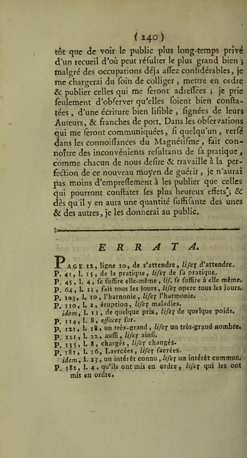 ( 240 ) tôt que de voir le public plus long-temps privé d'un recueil d'où peut réfulter le plus grand bien 5 malgré des occupations déjà affez confidérablcs, je me chargerai du foin de colliger, mettre en ordre & publier celles qui me feront adreffees ; je prie feulement d observer qu'elles foient bien confta- tées, d'une écriture bien lifible , fignées de leurs Auteurs, & franches de port. Dans les obfervations qui me feront communiquées, fi quelqu'un , verfé dans les connoiiïances du Magnétifme, fait con- noître des inconvénients refultants de fa pratique , comme chacun de nous defire & travaille à la per- fedion de ce nouveau moyen de guérir, je n'aurai pas moins d’empreffement à les publier que celles qui pourront conftater les plus heureux effets]; 3c dès qu il y en aura une quantité fuffifante des unes & des autres, je les donnerai au public. fc» »....■.— errata. AGE 12, ligne 10, de s’attendre, lifex d’attendre. P. 41, 1. 15, de la pratique, lifex de fa pratique. P. 45 , 1. 4, fe fuffire elle-même , lif. Ce fuffire à elle même* p. 64, L n 1 fait tous les jours, lifex opéré tous les jours* p. 103, 1. io, l’harnonie, lifex l’harmonie* P. no, 1. 2» éruption, lifex maladies. * idem, 1. 11, de quelque prix, lifex de quelque poids. P. 8- effacer fut. P. 121, 1. 18, un très-grand , lifex un très-grand nombre. P. ni, 1. 22., aufli, lifex ainfi* p; I55, 1. S, chargés, lifex changés- p* 181, 1. 16, Laercées, lifex facréeS. idem, 1. 23 , un intérêt connu , lifex un intérêt commun* P. 182, 1. 4, qu’ils ont mis en ordre, lifex qui les ont mis en ordre*