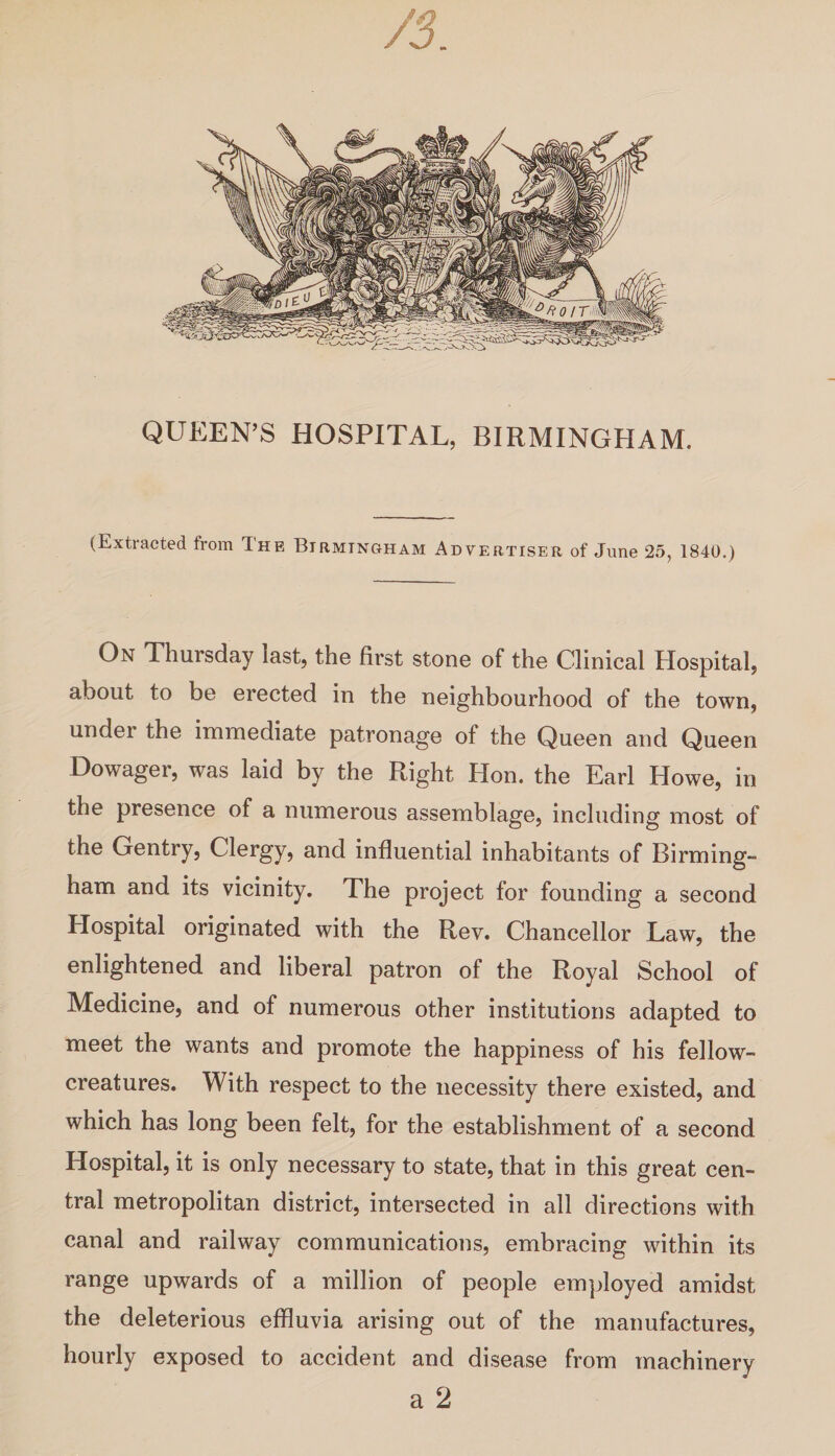 QUEEN’S HOSPITAL, BIRMINGHAM. (Extracted from The Birmingham Advertiser of June 25, 1840.) On Thursday last, the first stone of the Clinical Hospital, about to be erected in the neighbourhood of the town, under the immediate patronage of the Queen and Queen Dowager, was laid by the Right Hon. the Earl Howe, in the presence of a numerous assemblage, including most of the Gentry, Clergy, and influential inhabitants of Birming¬ ham and its vicinity. The project for founding a second Hospital originated with the Rev. Chancellor Law, the enlightened and liberal patron of the Royal School of Medicine, and of numerous other institutions adapted to meet the wants and promote the happiness of his fellow- creatures. With respect to the necessity there existed, and which has long been felt, for the establishment of a second Hospital, it is only necessary to state, that in this great cen¬ tral metropolitan district, intersected in all directions with canal and railway communications, embracing within its range upwards of a million of people employed amidst the deleterious effluvia arising out of the manufactures, hourly exposed to accident and disease from machinery a 2