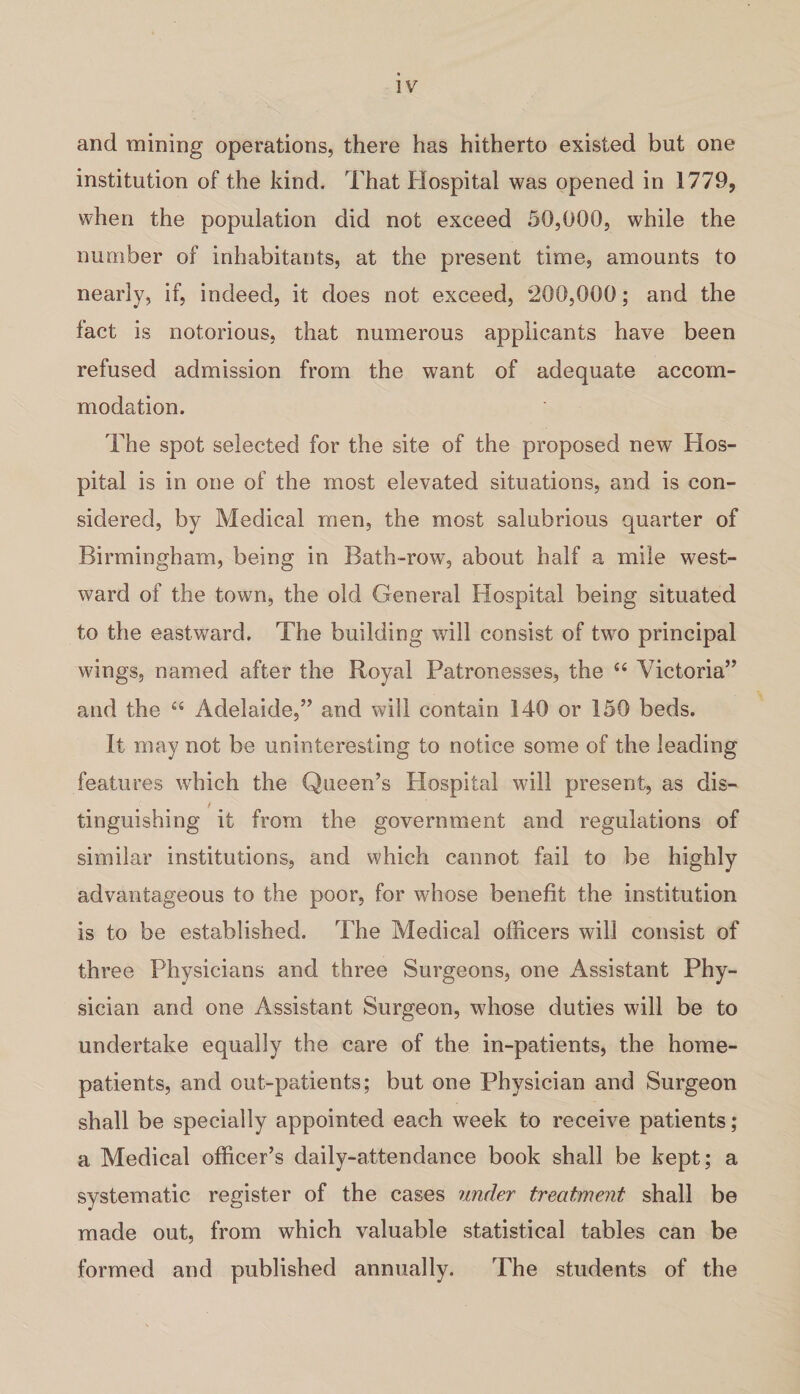 and mining operations, there has hitherto existed but one institution of the kind. That Hospital was opened in 1779, when the population did not exceed 50,000, while the number of inhabitants, at the present time, amounts to nearly, if, indeed, it does not exceed, *200,000; and the fact is notorious, that numerous applicants have been refused admission from the want of adequate accom¬ modation. The spot selected for the site of the proposed new Hos¬ pital is in one of the most elevated situations, and is con¬ sidered, by Medical men, the most salubrious quarter of Birmingham, being in Bath-row, about half a mile west¬ ward of the town, the old General Hospital being situated to the eastward. The building will consist of two principal wings, named after the Royal Patronesses, the “ Victoria” and the “ Adelaide,” and will contain 140 or 150 beds. It may not be uninteresting to notice some of the leading features which the Queen’s Hospital will present, as dis- / tinguishing it from the government and regulations of similar institutions, and which cannot fail to be highly advantageous to the poor, for whose benefit the institution is to be established. The Medical officers will consist of three Physicians and three Surgeons, one Assistant Phy¬ sician and one Assistant Surgeon, whose duties will be to undertake equally the care of the in-patients, the home- patients, and out-patients; but one Physician and Surgeon shall be specially appointed each week to receive patients; a Medical officer’s daily-attendance book shall be kept; a systematic register of the cases under treatment shall be made out, from which valuable statistical tables can be formed and published annually. The students of the