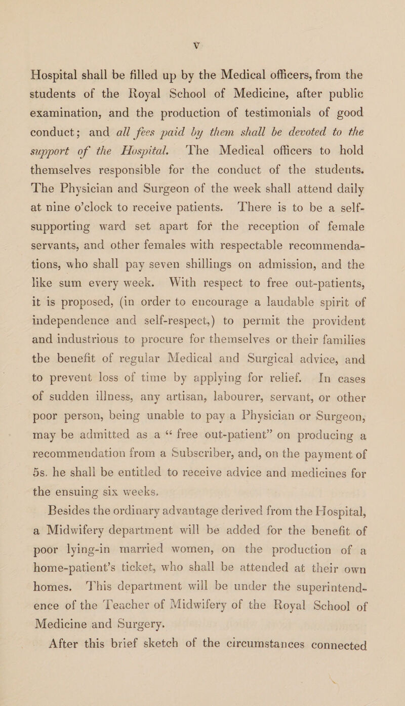 Hospital shall be filled up by the Medical officers, from the students of the Royal School of Medicine, after public examination, and the production of testimonials of good conduct; and all fees paid by them shall be devoted to the support of the Hospital. The Medical officers to hold themselves responsible for the conduct of the students. The Physician and Surgeon of the week shall attend daily at nine o’clock to receive patients. There is to be a self- supporting ward set apart for the reception of female servants, and other females with respectable recommenda¬ tions, who shall pay seven shillings on admission, and the like sum every week. With respect to free out-patients, it is proposed, (in order to encourage a laudable spirit of independence and self-respect,) to permit the provident and industrious to procure for themselves or their families the benefit of regular Medical and Surgical advice, and to prevent loss of time by applying for relief. In cases of sudden illness, any artisan, labourer, servant, or other poor person, being unable to pay a Physician or Surgeon, may be admitted as a 44 free out-patient” on producing a recommendation from a Subscriber, and, on the payment of 5s, he shall be entitled to receive advice and medicines for the ensuing six weeks. Besides the ordinary advantage derived from the Hospital, a Midwifery department will be added for the benefit of poor lying-in married women, on the production of a home-patient’s ticket, who shall be attended at their own homes. This department will be under the superintend¬ ence of the Teacher of Midwifery of the Royal School of Medicine and Surgery. After this brief sketch of the circumstances connected