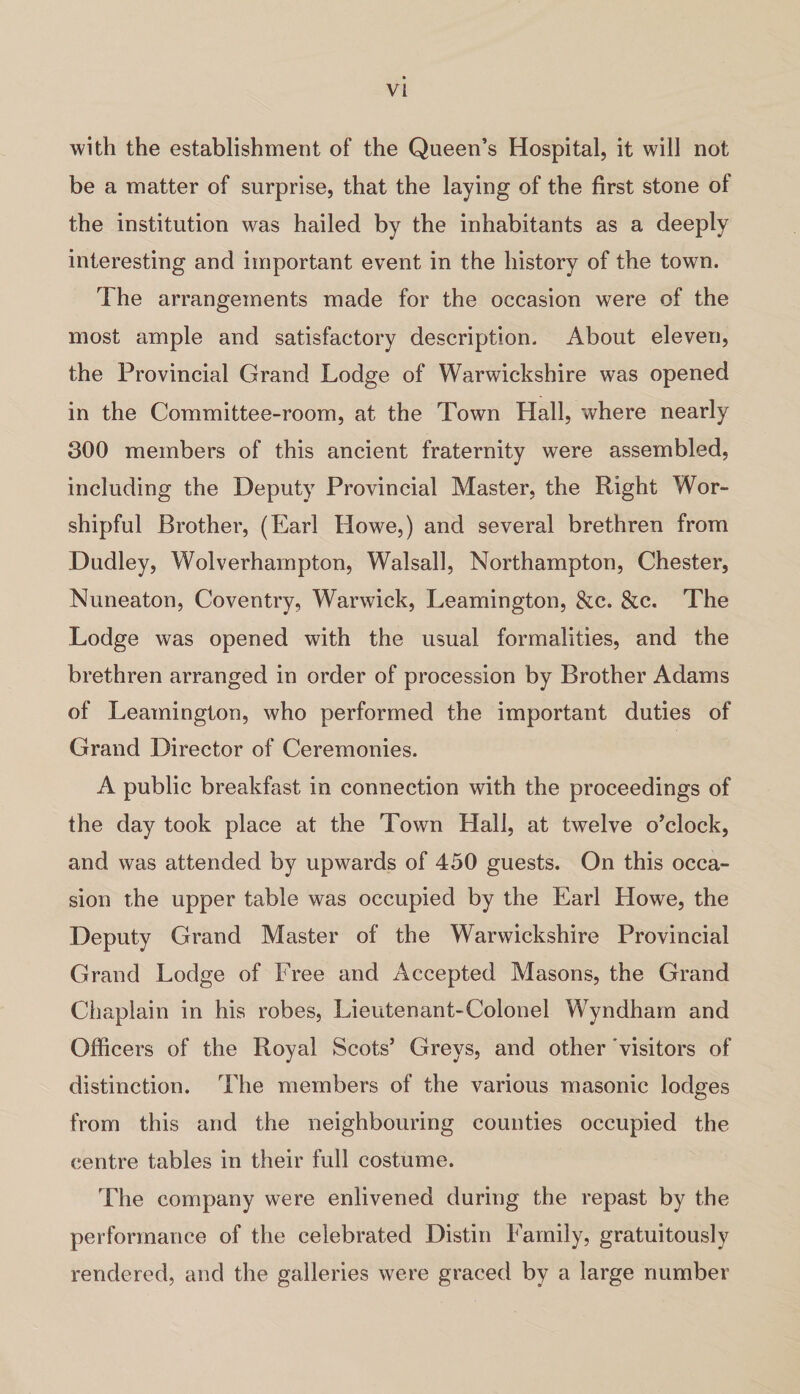 with the establishment of the Queen’s Hospital, it will not be a matter of surprise, that the laying of the first stone of the institution was hailed by the inhabitants as a deeply interesting and important event in the history of the town. The arrangements made for the occasion were of the most ample and satisfactory description. About eleven, the Provincial Grand Lodge of Warwickshire was opened in the Committee-room, at the Town Hall, where nearly 300 members of this ancient fraternity were assembled, including the Deputy Provincial Master, the Right Wor¬ shipful Brother, (Earl Howe,) and several brethren from Dudley, Wolverhampton, Walsall, Northampton, Chester, Nuneaton, Coventry, Warwick, Leamington, &c. &c. The Lodge was opened with the usual formalities, and the brethren arranged in order of procession by Brother Adams of Leamington, who performed the important duties of Grand Director of Ceremonies. A public breakfast in connection with the proceedings of the day took place at the Town Llall, at twelve o’clock, and was attended by upwards of 450 guests. On this occa¬ sion the upper table was occupied by the Earl Howe, the Deputy Grand Master of the Warwickshire Provincial Grand Lodge of Free and Accepted Masons, the Grand Chaplain in his robes, Lieutenant-Colonel Wyndham and Officers of the Royal Scots’ Greys, and other visitors of distinction. The members of the various masonic lodges from this and the neighbouring counties occupied the centre tables in their full costume. The company were enlivened during the repast by the performance of the celebrated Distin Family, gratuitously rendered, and the galleries were graced by a large number