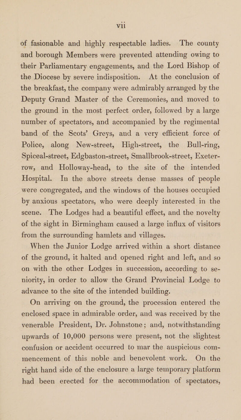 of fasionable and highly respectable ladies. The county and borough Members were prevented attending owing to their Parliamentary engagements, and the Lord Bishop of the Diocese by severe indisposition. At the conclusion of the breakfast, the company were admirably arranged by the Deputy Grand Master of the Ceremonies, and moved to the ground in the most perfect order, followed by a large number of spectators, and accompanied by the regimental band of the Scots’ Greys, and a very efficient force of Police, along New-street, High-street, the Bull-ring, Spiceal-street, Edgbaston-street, Smallbrook-street, Exeter- row, and Holloway-head, to the site of the intended Hospital. In the above streets dense masses of people were congregated, and the windows of the houses occupied by anxious spectators, who were deeply interested in the scene. The Lodges had a beautiful effect, and the novelty of the sight in Birmingham caused a large influx of visitors from the surrounding hamlets and villages. When the Junior Lodge arrived within a short distance of the ground, it halted and opened right and left, and so on with the other Lodges in succession, according to se¬ niority, in order to allow the Grand Provincial Lodge to advance to the site of the intended building. On arriving on the ground, the procession entered the enclosed space in admirable order, and was received by the venerable President, Dr. Johnstone; and, notwithstanding upwards of 10,000 persons were present, not the slightest confusion or accident occurred to mar the auspicious com¬ mencement of this noble and benevolent work. On the right hand side of the enclosure a large temporary platform had been erected for the accommodation of spectators,