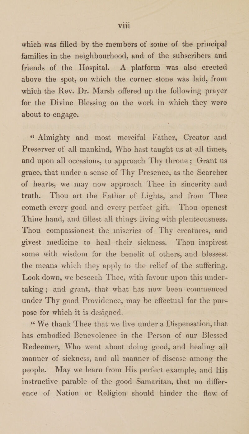 which was filled by the members of some of the principal families in the neighbourhood, and of the subscribers and friends of the Hospital. A platform was also erected above the spot, on which the corner stone was laid, from which the Rev. Dr. Marsh offered up the following prayer for the Divine Blessing on the work in which they were about to engage. “ Almighty and most merciful Father, Creator and Preserver of all mankind, Who hast taught us at all times, and upon all occasions, to approach Thy throne ; Grant us grace, that under a sense of Thy Presence, as the Searcher of hearts, we may now approach Thee in sincerity and truth. Thou art the Father of Lights, and from Thee cometh every good and every perfect gift. Thou openest Thine hand, and fillest all things living with plenteousness. Thou compassionest the miseries of Thy creatures, and givest medicine to heal their sickness. Thou inspirest some with wisdom for the benefit of others, and blessest the means which they apply to the relief of the suffering. Look down, we beseech Thee, with favour upon this under¬ taking ; and grant, that what has now been commenced under Thy good Providence, may be effectual for the pur¬ pose for which it is designed. u We thank Thee that we live under a Dispensation, that has embodied Benevolence in the Person of our Blessed Redeemer, Who went about doing good, and healing all manner of sickness, and all manner of disease among the people. May we learn from His perfect example, and His instructive parable of the good Samaritan, that no differ¬ ence of Nation or Religion should hinder the flow of