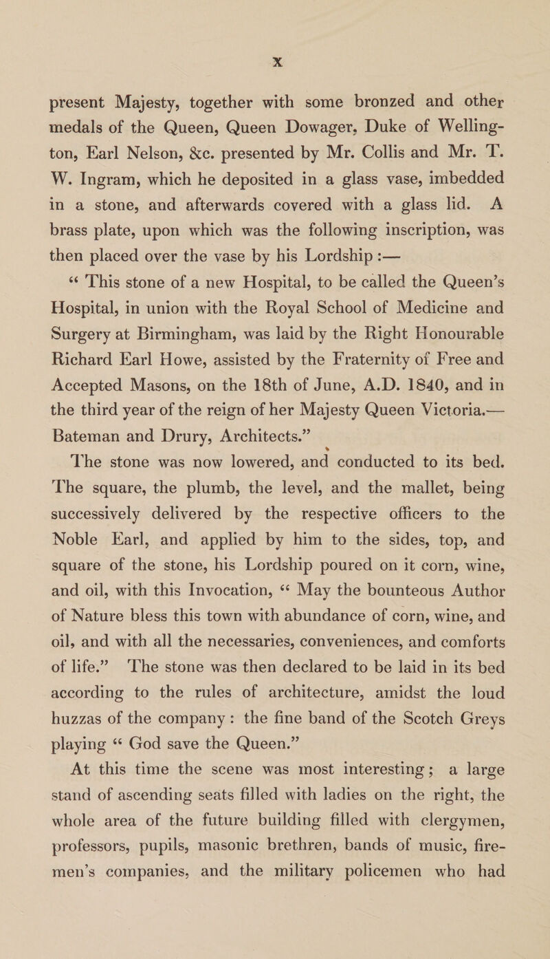 present Majesty, together with some bronzed and other medals of the Queen, Queen Dowager, Duke of Welling¬ ton, Earl Nelson, &c. presented by Mr. Collis and Mr. T. W. Ingram, which he deposited in a glass vase, imbedded in a stone, and afterwards covered with a glass lid. A brass plate, upon which was the following inscription, was then placed over the vase by his Lordship :— “ This stone of a new Hospital, to be called the Queen’s Hospital, in union with the Royal School of Medicine and Surgery at Birmingham, was laid by the Right Honourable Richard Earl Howe, assisted by the Fraternity of Free and Accepted Masons, on the 18th of June, A.D. 1S40, and in the third year of the reign of her Majesty Queen Victoria.— Bateman and Drury, Architects.” % The stone was now lowered, and conducted to its bed. The square, the plumb, the level, and the mallet, being successively delivered by the respective officers to the Noble Earl, and applied by him to the sides, top, and square of the stone, his Lordship poured on it corn, wine, and oil, with this Invocation, “ May the bounteous Author of Nature bless this town with abundance of corn, wine, and oil, and with all the necessaries, conveniences, and comforts of life.” The stone was then declared to be laid in its bed according to the rules of architecture, amidst the loud huzzas of the company : the fine band of the Scotch Greys playing “ God save the Queen.” At this time the scene was most interesting; a large stand of ascending seats filled with ladies on the right, the whole area of the future building filled with clergymen, professors, pupils, masonic brethren, bands of music, fire¬ men’s companies, and the military policemen who had