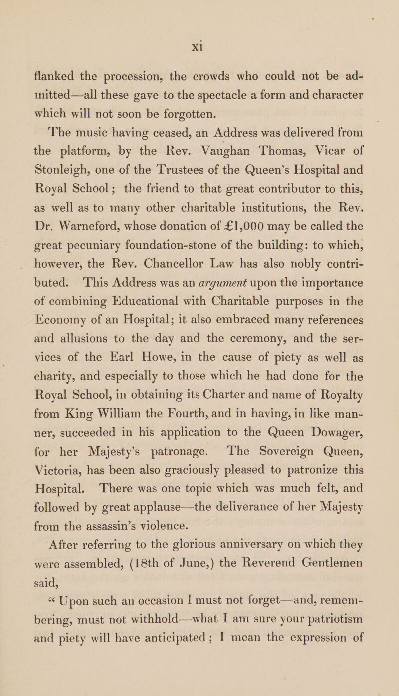 flanked the procession, the crowds who could not be ad¬ mitted—all these gave to the spectacle a form and character which will not soon be forgotten. The music having ceased, an Address was delivered from the platform, by the Rev. Vaughan Thomas, Vicar of Stonleigh, one of the Trustees of the Queen’s Hospital and Royal School; the friend to that great contributor to this, as well as to many other charitable institutions, the Rev. Dr. Warneford, whose donation of Tl,000 may be called the great pecuniary foundation-stone of the building: to which, however, the Rev. Chancellor Law has also nobly contri¬ buted. This Address was an argument upon the importance of combining Educational with Charitable purposes in the Economy of an Hospital; it also embraced many references and allusions to the day and the ceremony, and the ser¬ vices of the Earl Howe, in the cause of piety as well as charity, and especially to those which he had done for the Royal School, in obtaining its Charter and name of Royalty from King William the Fourth, and in having, in like man¬ ner, succeeded in his application to the Queen Dowager, for her Majesty’s patronage. The Sovereign Queen, Victoria, has been also graciously pleased to patronize this Hospital. There was one topic which was much felt, and followed by great applause—the deliverance of her Majesty from the assassin’s violence. After referring to the glorious anniversary on which they were assembled, (18th of June,) the Reverend Gentlemen said, “ Upon such an occasion I must not forget—and, remem¬ bering, must not withhold—what I am sure your patriotism and piety will have anticipated ; I mean the expression of