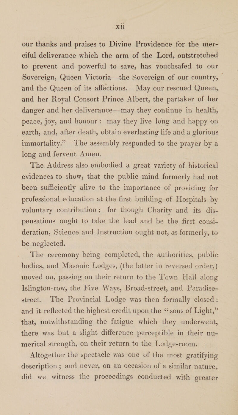 our thanks and praises to Divine Providence for the mer¬ ciful deliverance which the arm of the Lord, outstretched to prevent and powerful to save, has vouchsafed to our Sovereign, Queen Victoria—the Sovereign of our country, and the Queen of its affections. May our rescued Queen, and her Royal Consort Prince Albert, the partaker of her danger and her deliverance—may they continue in health, peace, joy, and honour : may they live long and happy on earth, and, after death, obtain everlasting life and a glorious immortality.” The assembly responded to the prayer by a long and fervent Amen. The Address also embodied a great variety of historical evidences to show, that the public mind formerly had not been sufficiently alive to the importance of providing for professional education at the first building of Hospitals by voluntary contribution; for though Charity and its dis¬ pensations ought to take the lead and be the first consi¬ deration, Science and Instruction ought not, as formerly, to be neglected. The ceremony being completed, the authorities, public bodies, and Masonic Lodges, (the latter in reversed order,) moved on, passing on their return to the Town Hall along Islington-row, the Five Ways, Broad-street, and Paradise- street. The Provincial Lodge was then formally closed : and it reflected the highest credit upon the “ sons of Light,” that, notwithstanding the fatigue which they underwent, there was but a slight difference perceptible in their nu¬ merical strength, on their return to the Lodge-room. Altogether the spectacle was one of the most gratifying description ; and never, on an occasion of a similar nature, did we witness the proceedings conducted with greater
