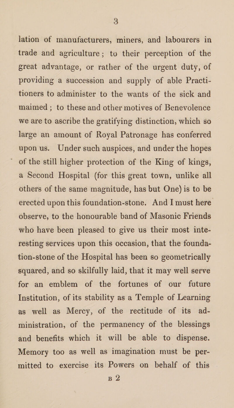 lation of manufacturers, miners, and labourers in trade and agriculture ; to their perception of the great advantage, or rather of the urgent duty, of providing a succession and supply of able Practi¬ tioners to administer to the wants of the sick and maimed ; to these and other motives of Benevolence we are to ascribe the gratifying distinction, which so large an amount of Royal Patronage has conferred upon us. Under such auspices, and under the hopes of the still higher protection of the King of kings, a Second Hospital (for this great town, unlike all others of the same magnitude, has but One) is to be erected upon this foundation-stone. And I must here observe, to the honourable band of Masonic Friends who have been pleased to give us their most inte¬ resting services upon this occasion, that the founda¬ tion-stone of the Hospital has been so geometrically squared, and so skilfully laid, that it may well serve for an emblem of the fortunes of our future Institution, of its stability as a Temple of Learning as well as Mercy, of the rectitude of its ad¬ ministration, of the permanency of the blessings and benefits which it will be able to dispense. Memory too as well as imagination must be per¬ mitted to exercise its Powers on behalf of this b 2