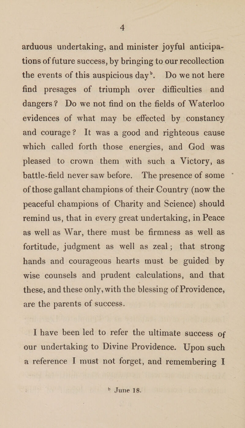 arduous undertaking, and minister joyful anticipa= tions of future success, by bringing to our recollection the events of this auspicious dayb. Do we not here find presages of triumph over difficulties and dangers? Do we not find on the fields of Waterloo evidences of what may be effected by constancy and courage ? It was a good and righteous cause which called forth those energies, and God was pleased to crown them with such a Victory, as battle-field never saw before. The presence of some ’ of those gallant champions of their Country (now the peaceful champions of Charity and Science) should remind us, that in every great undertaking, in Peace as well as War, there must be firmness as well as fortitude, judgment as well as zeal; that strong hands and courageous hearts must be guided by wise counsels and prudent calculations, and that these, and these only, with the blessing of Providence, are the parents of success. I have been led to refer the ultimate success of our undertaking to Divine Providence. Upon such a reference I must not forget, and remembering I b June 18.