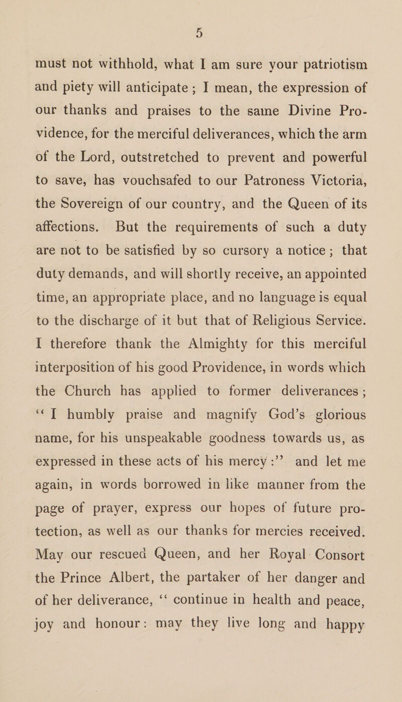 must not withhold, what I am sure your patriotism and piety will anticipate ; I mean, the expression of our thanks and praises to the same Divine Pro¬ vidence, for the merciful deliverances, which the arm of the Lord, outstretched to prevent and powerful to save, has vouchsafed to our Patroness Victoria, the Sovereign of our country, and the Queen of its affections. But the requirements of such a duty are not to be satisfied by so cursory a notice ; that duty demands, and will shortly receive, an appointed time, an appropriate place, and no language is equal to the discharge of it but that of Religious Service. I therefore thank the Almighty for this merciful interposition of his good Providence, in words which the Church has applied to former deliverances; “ I humbly praise and magnify God’s glorious name, for his unspeakable goodness towards us, as expressed in these acts of his mercy and let me again, in words borrowed in like manner from the page of prayer, express our hopes of future pro¬ tection, as well as our thanks for mercies received. May our rescued Queen, and her Royal Consort the Prince Albert, the partaker of her danger and of her deliverance, “ continue in health and peace, joy and honour: may they live long and happy