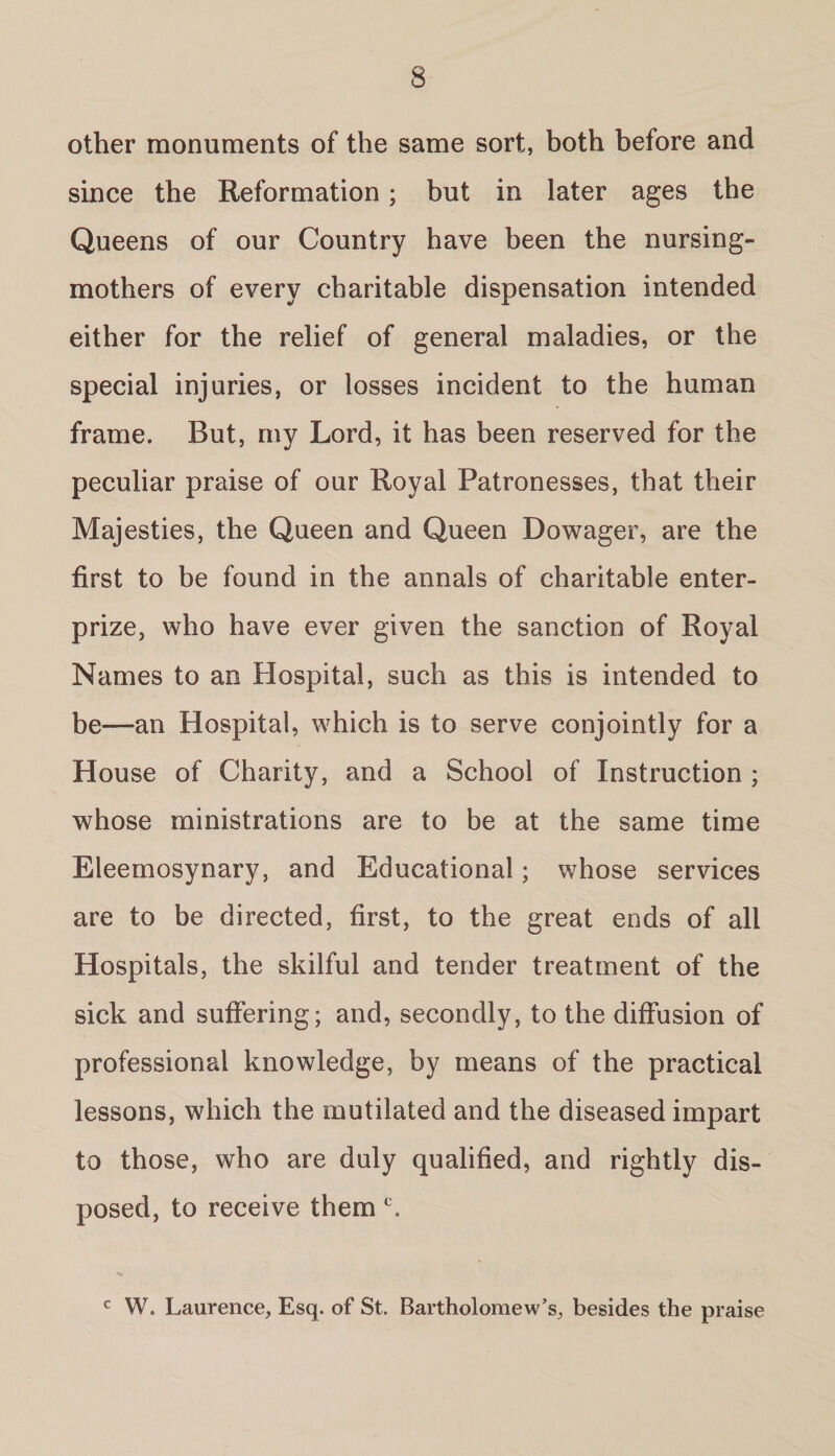 other monuments of the same sort, both before and since the Reformation; but in later ages the Queens of our Country have been the nursing- mothers of every charitable dispensation intended either for the relief of general maladies, or the special injuries, or losses incident to the human frame. But, my Lord, it has been reserved for the peculiar praise of our Royal Patronesses, that their Majesties, the Queen and Queen Dowager, are the first to be found in the annals of charitable enter- prize, who have ever given the sanction of Royal Names to an Hospital, such as this is intended to be—an Hospital, which is to serve conjointly for a House of Charity, and a School of Instruction ; whose ministrations are to be at the same time Eleemosynary, and Educational; whose services are to be directed, first, to the great ends of all Hospitals, the skilful and tender treatment of the sick and suffering; and, secondly, to the diffusion of professional knowledge, by means of the practical lessons, which the mutilated and the diseased impart to those, who are duly qualified, and rightly dis¬ posed, to receive them c. c W. Laurence, Esq. of St. Bartholomew’s, besides the praise