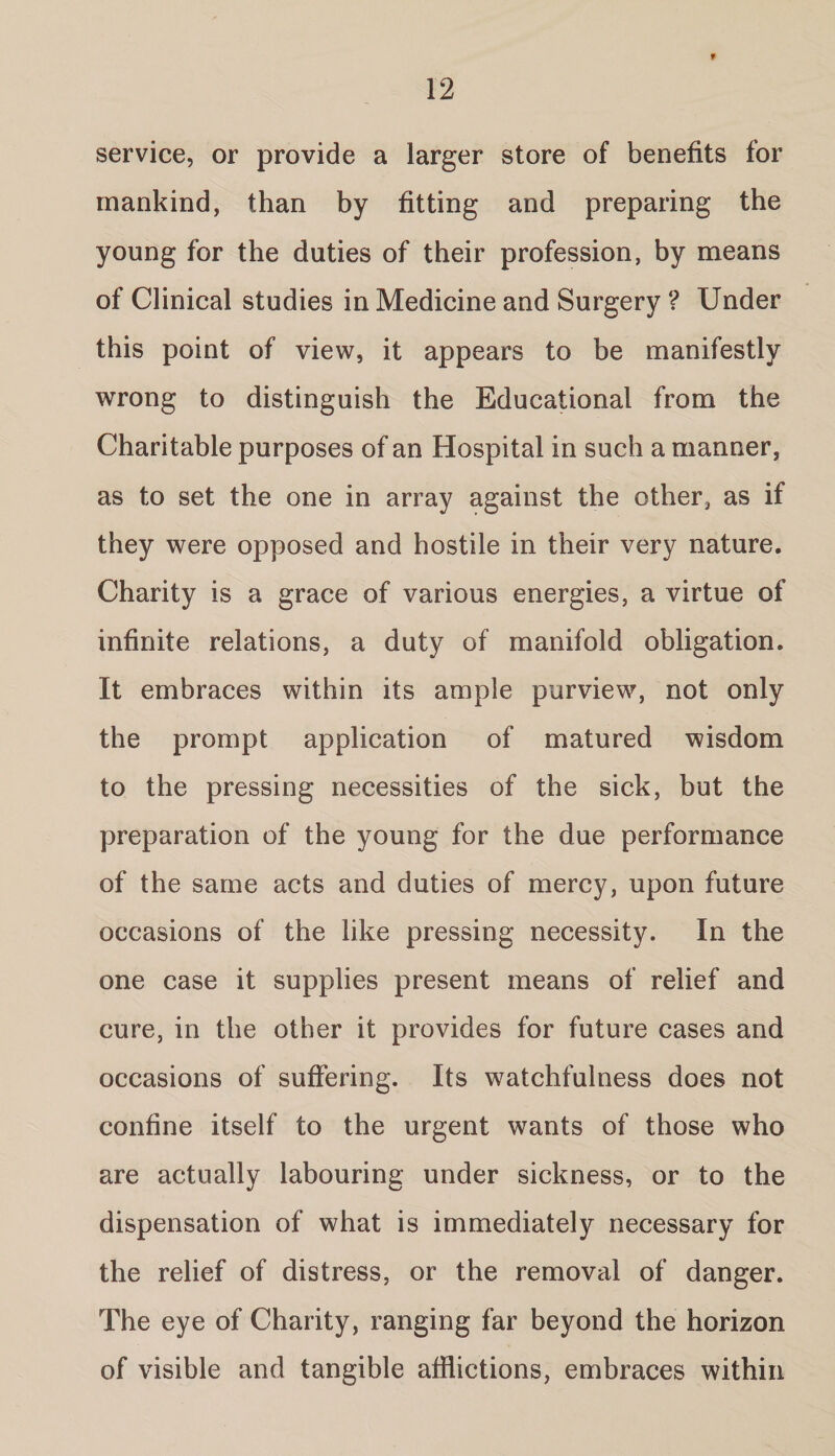 f service, or provide a larger store of benefits for mankind, than by fitting and preparing the young for the duties of their profession, by means of Clinical studies in Medicine and Surgery ? Under this point of view, it appears to be manifestly wrong to distinguish the Educational from the Charitable purposes of an Hospital in such a manner, as to set the one in array against the other, as if they were opposed and hostile in their very nature. Charity is a grace of various energies, a virtue of infinite relations, a duty of manifold obligation. It embraces within its ample purview, not only the prompt application of matured wisdom to the pressing necessities of the sick, but the preparation of the young for the due performance of the same acts and duties of mercy, upon future occasions of the like pressing necessity. In the one case it supplies present means of relief and cure, in the other it provides for future cases and occasions of suffering. Its watchfulness does not confine itself to the urgent wants of those who are actually labouring under sickness, or to the dispensation of what is immediately necessary for the relief of distress, or the removal of danger. The eye of Charity, ranging far beyond the horizon of visible and tangible afflictions, embraces within