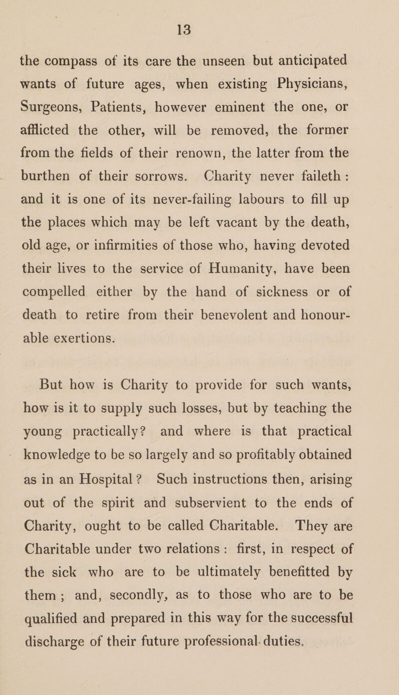 the compass of its care the unseen but anticipated wants of future ages, when existing Physicians, Surgeons, Patients, however eminent the one, or afflicted the other, will be removed, the former from the fields of their renown, the latter from the burthen of their sorrows. Charity never faileth : and it is one of its never-failing labours to fill up the places which may be left vacant by the death, old age, or infirmities of those who, having devoted their lives to the service of Humanity, have been compelled either by the hand of sickness or of death to retire from their benevolent and honour¬ able exertions. But how is Charity to provide for such wants, how is it to supply such losses, but by teaching the young practically? and where is that practical knowledge to be so largely and so profitably obtained as in an Hospital ? Such instructions then, arising out of the spirit and subservient to the ends of Charity, ought to be called Charitable. They are Charitable under two relations : first, in respect of benefitted by them ; and, secondly, as to those who are to be qualified and prepared in this way for the successful discharge of their future professional duties. the sick who are to be ultimately