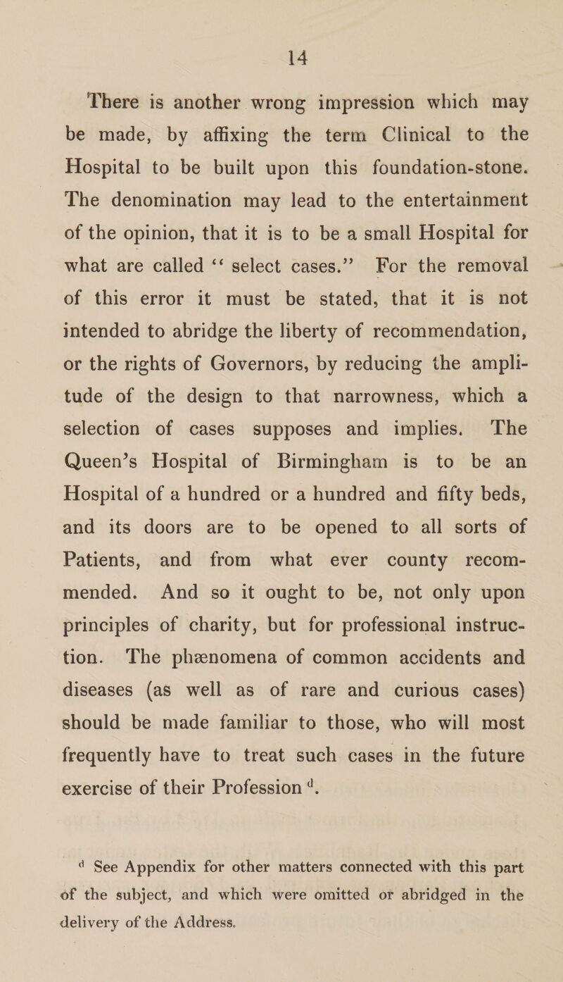 There is another wrong impression which may be made, by affixing the term Clinical to the Hospital to be built upon this foundation-stone. The denomination may lead to the entertainment of the opinion, that it is to be a small Hospital for what are called “ select cases.” For the removal of this error it must be stated, that it is not intended to abridge the liberty of recommendation, or the rights of Governors, by reducing the ampli¬ tude of the design to that narrowness, which a selection of cases supposes and implies. The Queers Hospital of Birmingham is to be an Hospital of a hundred or a hundred and fifty beds, and its doors are to be opened to all sorts of Patients, and from what ever county recom¬ mended. And so it ought to be, not only upon principles of charity, but for professional instruc¬ tion. The phsenomena of common accidents and diseases (as well as of rare and curious cases) should be made familiar to those, who will most frequently have to treat such cases in the future exercise of their Professiond. d See Appendix for other matters connected with this part of the subject, and which were omitted or abridged in the delivery of the Address,