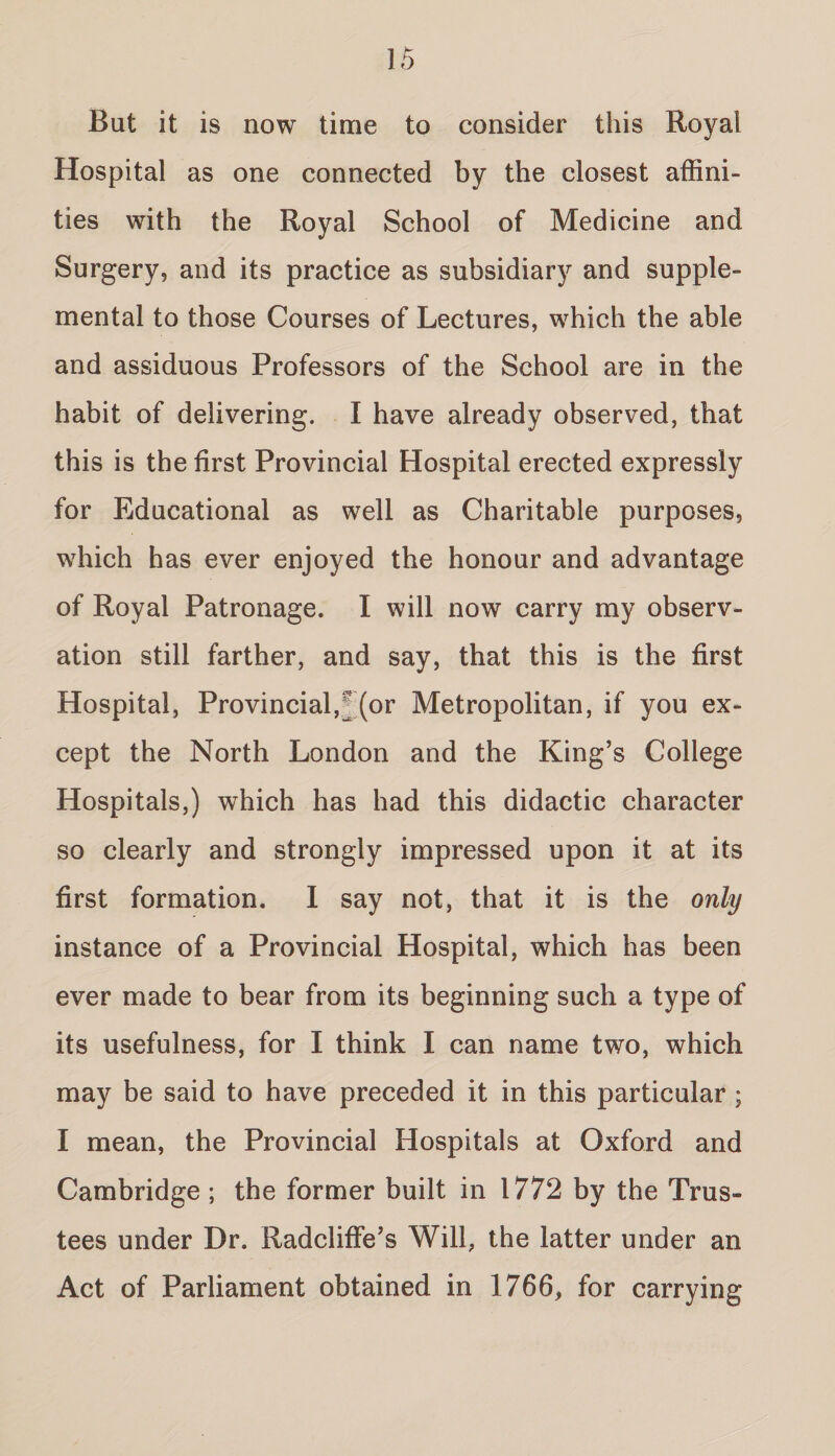 But it is now time to consider this Royal Hospital as one connected by the closest affini¬ ties with the Royal School of Medicine and Surgery, and its practice as subsidiary and supple¬ mental to those Courses of Lectures, which the able and assiduous Professors of the School are in the habit of delivering. I have already observed, that this is the first Provincial Hospital erected expressly for Educational as well as Charitable purposes, which has ever enjoyed the honour and advantage of Royal Patronage. I will now carry my observ¬ ation still farther, and say, that this is the first Hospital, Provincial,^ (or Metropolitan, if you ex¬ cept the North London and the King’s College Hospitals,) which has had this didactic character so clearly and strongly impressed upon it at its first formation. I say not, that it is the only instance of a Provincial Hospital, which has been ever made to bear from its beginning such a type of its usefulness, for I think I can name two, which may be said to have preceded it in this particular; I mean, the Provincial Hospitals at Oxford and Cambridge ; the former built in 1772 by the Trus¬ tees under Dr. Radcliffe’s Will, the latter under an Act of Parliament obtained in 1766, for carrying