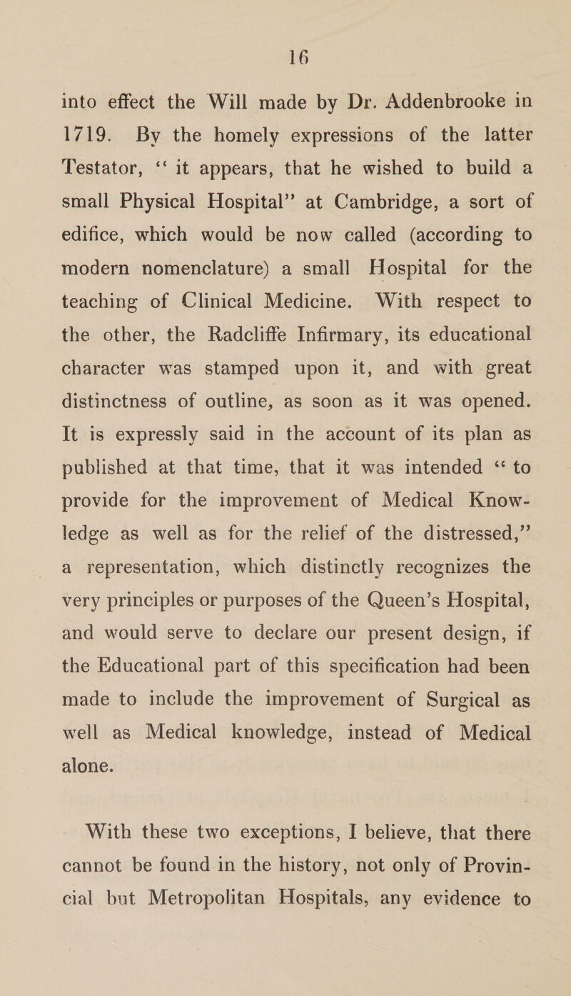 into effect the Will made by Dr. Addenbrooke in 1719. By the homely expressions of the latter Testator, “ it appears, that he wished to build a small Physical Hospital” at Cambridge, a sort of edifice, which would be now called (according to modern nomenclature) a small Hospital for the teaching of Clinical Medicine. With respect to the other, the Radcliffe Infirmary, its educational character was stamped upon it, and with great distinctness of outline, as soon as it was opened. It is expressly said in the account of its plan as published at that time, that it was intended 44 to provide for the improvement of Medical Know¬ ledge as well as for the relief of the distressed,” a representation, which distinctly recognizes the very principles or purposes of the Queen’s Hospital, and would serve to declare our present design, if the Educational part of this specification had been made to include the improvement of Surgical as well as Medical knowledge, instead of Medical alone. With these two exceptions, I believe, that there cannot be found in the history, not only of Provin¬ cial but Metropolitan Hospitals, any evidence to