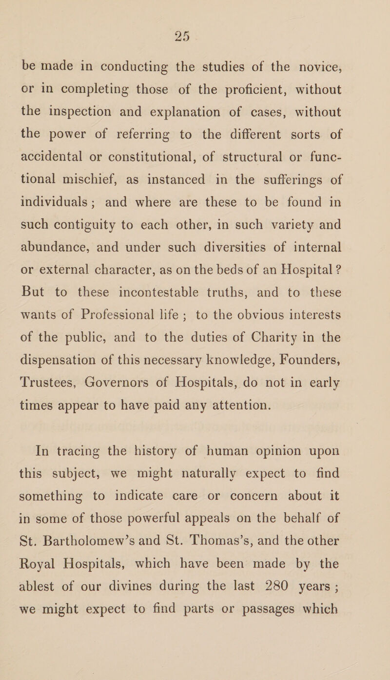 be made in conducting the studies of the novice, or in completing those of the proficient, without the inspection and explanation of cases, without the power of referring to the different sorts of accidental or constitutional, of structural or func¬ tional mischief, as instanced in the sufferings of individuals ; and where are these to be found in such contiguity to each other, in such variety and abundance, and under such diversities of internal or external character, as on the beds of an Hospital ? But to these incontestable truths, and to these wants of Professional life ; to the obvious interests of the public, and to the duties of Charity in the dispensation of this necessary knowledge, Founders, Trustees, Governors of Hospitals, do not in early times appear to have paid any attention. In tracing the history of human opinion upon this subject, we might naturally expect to find something to indicate care or concern about it in some of those powerful appeals on the behalf of St. Bartholomew’s and St. Thomas’s, and the other Royal Hospitals, which have been made by the ablest of our divines during the last 280 years ; we might expect to find parts or passages which