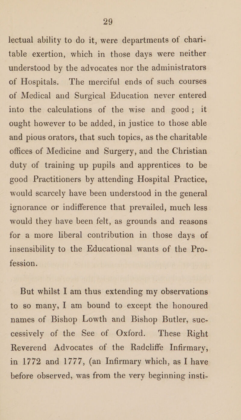 lectual ability to do it, were departments of chari¬ table exertion, which in those days were neither understood by the advocates nor the administrators of Hospitals. The merciful ends of such courses of Medical and Surgical Education never entered into the calculations of the wise and good ; it ought however to be added, in justice to those able and pious orators, that such topics, as the charitable offices of Medicine and Surgery, and the Christian duty of training up pupils and apprentices to be good Practitioners by attending Hospital Practice, would scarcely have been understood in the general ignorance or indifference that prevailed, much less would they have been felt, as grounds and reasons for a more liberal contribution in those days of insensibility to the Educational wants of the Pro¬ fession. But whilst I am thus extending my observations to so many, I am bound to except the honoured names of Bishop Lowth and Bishop Butler, suc¬ cessively of the See of Oxford. These Right Reverend Advocates of the Radcliffe Infirmary, in 1772 and 1777, (an Infirmary Which, as I have before observed, was from the very beginning insti-