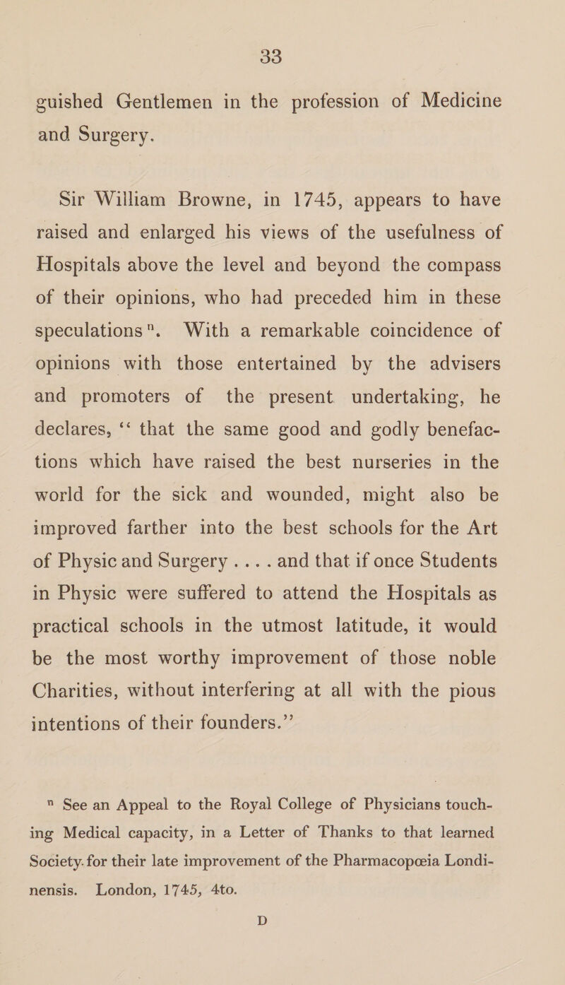 guished Gentlemen in the profession of Medicine and Surgery. Sir William Browne, in 1745, appears to have raised and enlarged his views of the usefulness of Hospitals above the level and beyond the compass of their opinions, who had preceded him in these speculations. With a remarkable coincidence of opinions with those entertained by the advisers and promoters of the present undertaking, he declares, “ that the same good and godly benefac¬ tions which have raised the best nurseries in the world for the sick and wounded, might also be improved farther into the best schools for the Art of Physic and Surgery .... and that if once Students in Physic were suffered to attend the Hospitals as practical schools in the utmost latitude, it would be the most worthy improvement of those noble Charities, without interfering at all with the pious intentions of their founders.’5 n See an Appeal to the Royal College of Physicians touch¬ ing Medical capacity, in a Letter of Thanks to that learned Society, for their late improvement of the Pharmacopoeia Londi- nensis. London, 1745, 4to. D