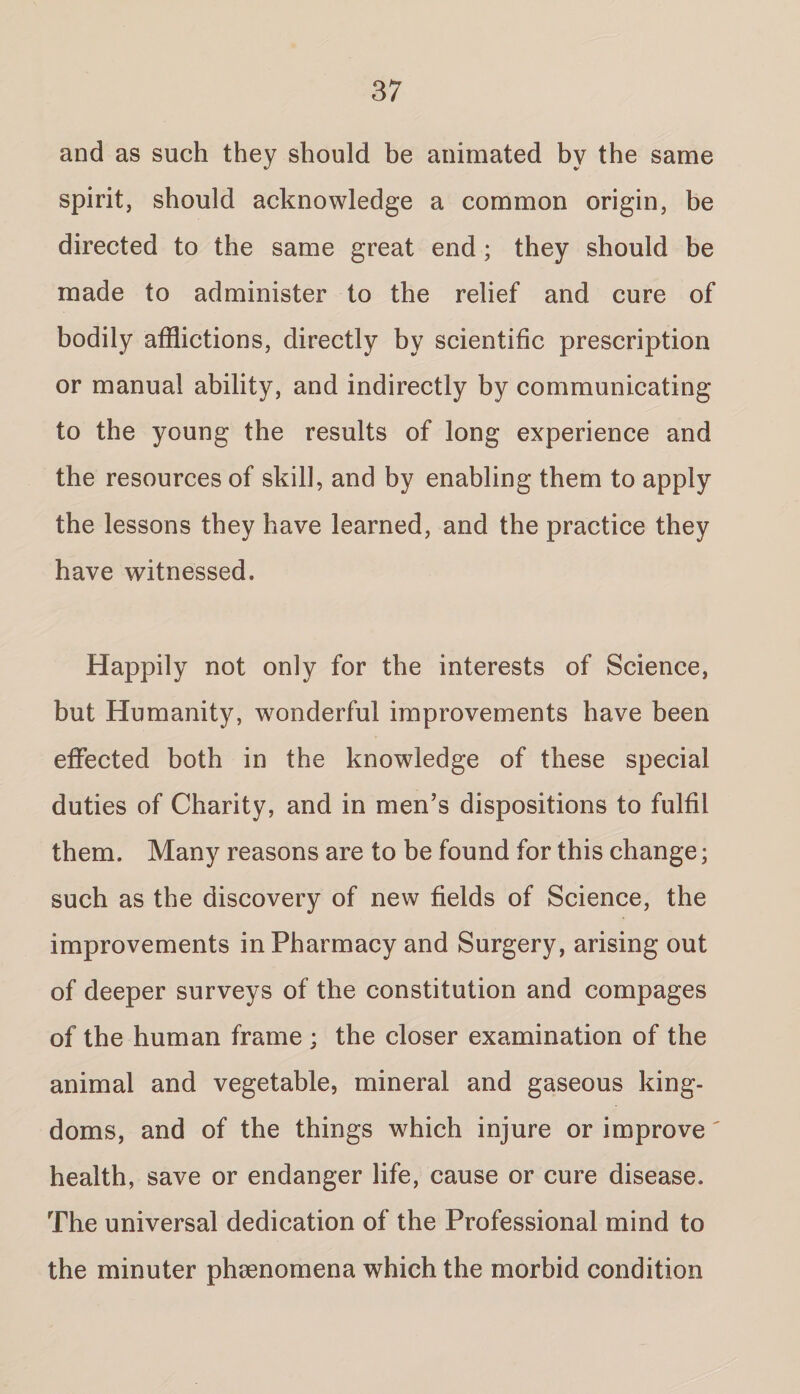 and as such they should be animated by the same spirit, should acknowledge a common origin, be directed to the same great end; they should be made to administer to the relief and cure of bodily afflictions, directly by scientific prescription or manual ability, and indirectly by communicating to the young the results of long experience and the resources of skill, and by enabling them to apply the lessons they have learned, and the practice they have witnessed. Happily not only for the interests of Science, but Humanity, wonderful improvements have been effected both in the knowledge of these special duties of Charity, and in men’s dispositions to fulfil them. Many reasons are to be found for this change; such as the discovery of new fields of Science, the improvements in Pharmacy and Surgery, arising out of deeper surveys of the constitution and compages of the human frame ; the closer examination of the animal and vegetable, mineral and gaseous king¬ doms, and of the things which injure or improve' health, save or endanger life, cause or cure disease. The universal dedication of the Professional mind to the minuter phenomena which the morbid condition