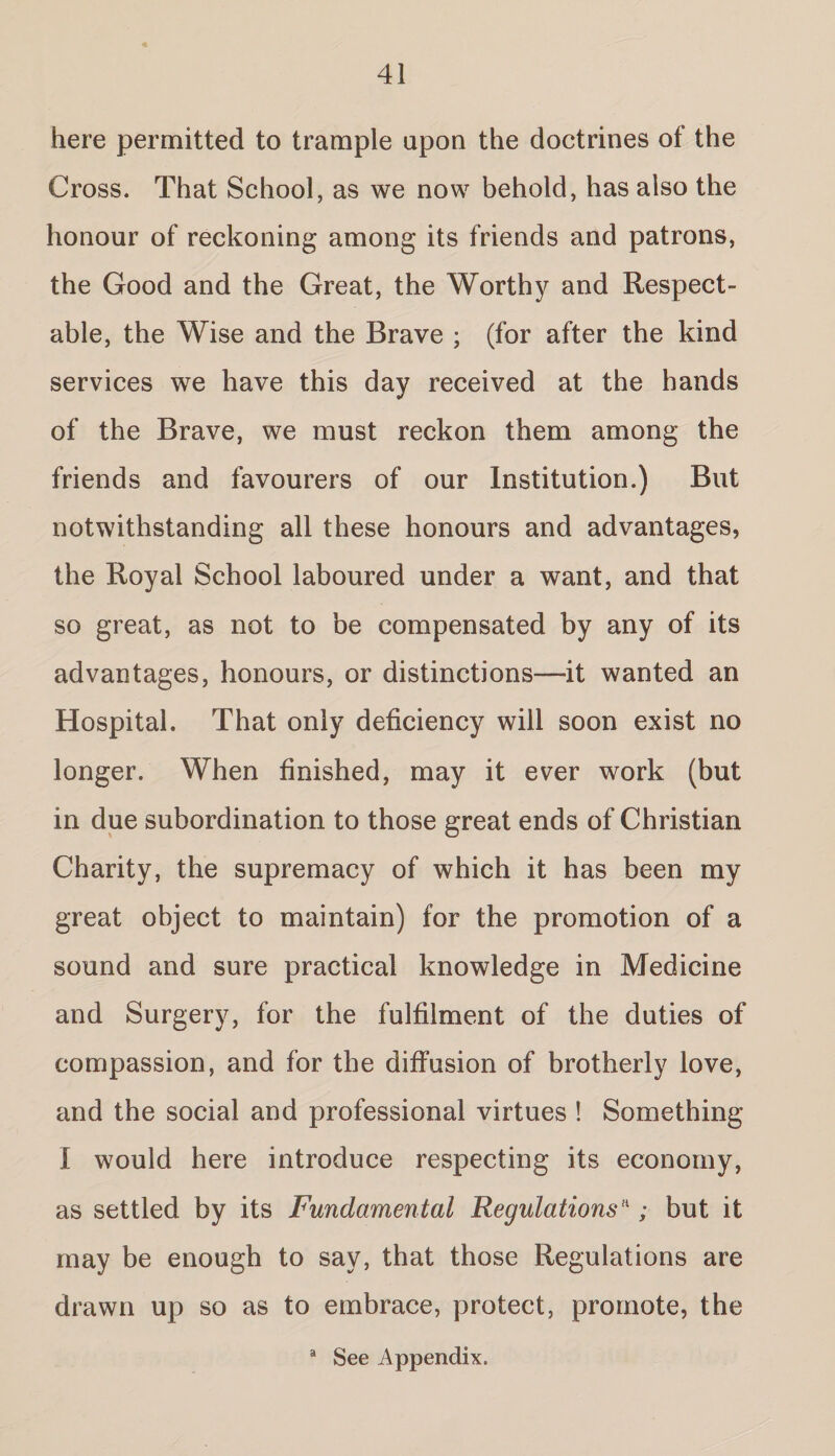 here permitted to trample upon the doctrines of the Cross. That School, as we now behold, has also the honour of reckoning among its friends and patrons, the Good and the Great, the Worthy and Respect¬ able, the Wise and the Brave ; (for after the kind services we have this day received at the hands of the Brave, we must reckon them among the friends and favourers of our Institution.) But notwithstanding all these honours and advantages, the Royal School laboured under a want, and that so great, as not to be compensated by any of its advantages, honours, or distinctions—it wanted an Hospital. That only deficiency will soon exist no longer. When finished, may it ever work (but in due subordination to those great ends of Christian Charity, the supremacy of which it has been my great object to maintain) for the promotion of a sound and sure practical knowledge in Medicine and Surgery, for the fulfilment of the duties of compassion, and for the diffusion of brotherly love, and the social and professional virtues ! Something I would here introduce respecting its economy, as settled by its Fundamental Regulationsn; but it may be enough to say, that those Regulations are drawn up so as to embrace, protect, promote, the a See Appendix.