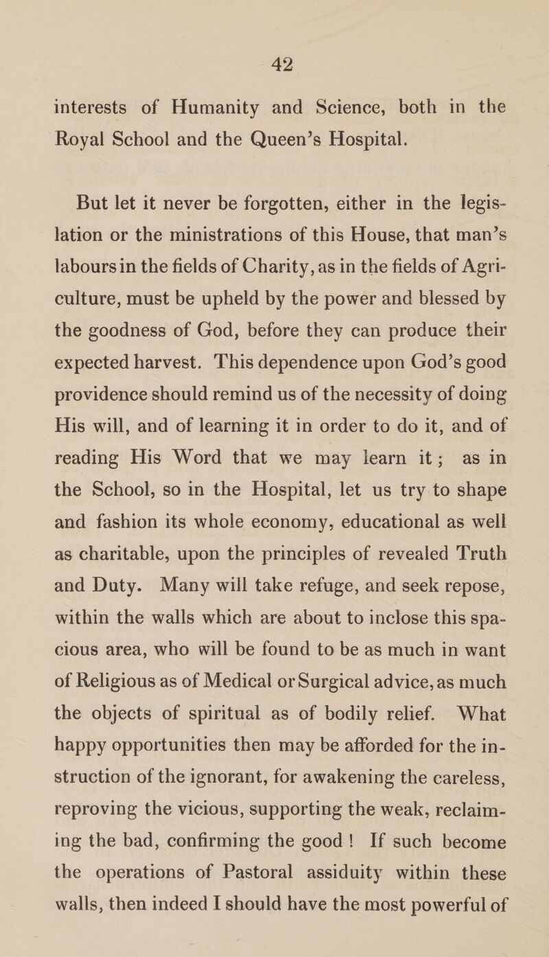 interests of Humanity and Science, both in the Royal School and the Queen’s Hospital. But let it never be forgotten, either in the legis¬ lation or the ministrations of this House, that man’s labours in the fields of Charity, as in the fields of Agri¬ culture, must be upheld by the power and blessed by the goodness of God, before they can produce their expected harvest. This dependence upon God’s good providence should remind us of the necessity of doing His will, and of learning it in order to do it, and of reading His Word that we may learn it; as in the School, so in the Hospital, let us try to shape and fashion its whole economy, educational as well as charitable, upon the principles of revealed Truth and Duty. Many will take refuge, and seek repose, within the walls which are about to inclose this spa¬ cious area, who will be found to be as much in want of Religious as of Medical or Surgical advice, as much the objects of spiritual as of bodily relief. What happy opportunities then may be afforded for the in¬ struction of the ignorant, for awakening the careless, reproving the vicious, supporting the weak, reclaim¬ ing the bad, confirming the good ! If such become the operations of Pastoral assiduity within these walls, then indeed I should have the most powerful of