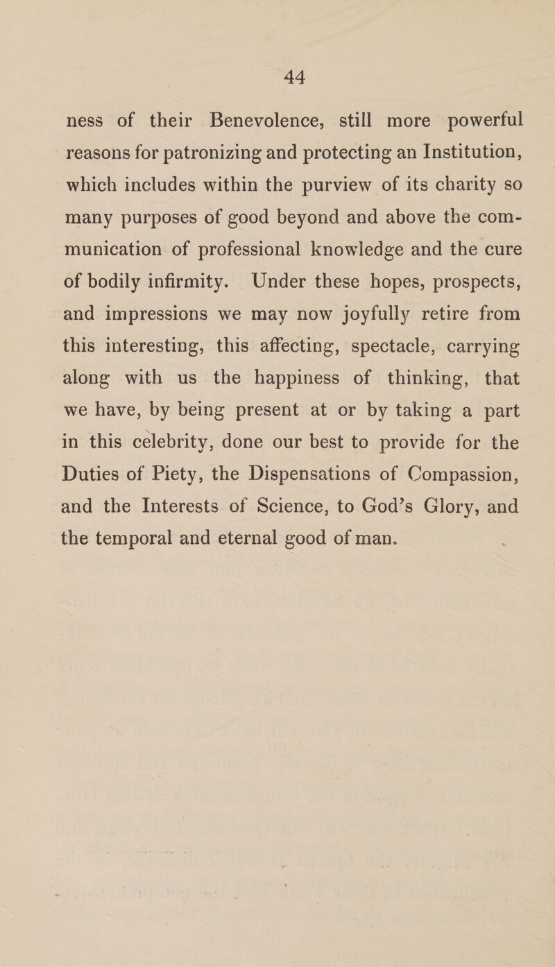 ness of their Benevolence, still more powerful reasons for patronizing and protecting an Institution, which includes within the purview of its charity so many purposes of good beyond and above the com¬ munication of professional knowledge and the cure of bodily infirmity. Under these hopes, prospects, and impressions we may now joyfully retire from this interesting, this affecting, spectacle, carrying along with us the happiness of thinking, that we have, by being present at or by taking a part in this celebrity, done our best to provide for the Duties of Piety, the Dispensations of Compassion, and the Interests of Science, to God’s Glory, and the temporal and eternal good of man.