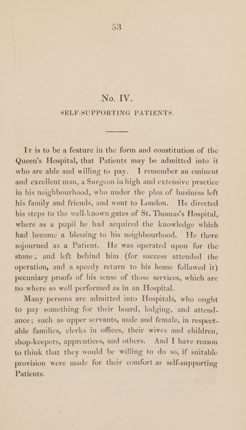 .No. IV. SELF-SUPPORTING PATIENTS. It is to be a feature in the form and constitution of the Queen’s Hospital, that Patients may be admitted into it who are able and willing to pay. I remember an eminent and excellent man, a Surgeon in high and extensive practice in his neighbourhood, who under the plea of business left his family and friends, and went to London. He directed his steps to the well-known gates of St. Thomas’s Hospital, where as a pupil he had acquired the knowledge which had become a blessing to his neighbourhood. He there sojourned as a Patient. He was operated upon for the stone; and left behind him (for success attended the operation, and a speedy return to his home followed it) pecuniary proofs of his sense of those services, which are no where so well performed as in an Hospital. Many persons are admitted into Hospitals, who ought to pay something for their board, lodging, and attend¬ ance; such as upper servants, male and female, in respect¬ able families, clerks in offices, their wives and children, shop-keepers, apprentices, and others. And I have reason to think that they would be willing to do so, if suitable provision were made for their comfort as self-supporting Patients.