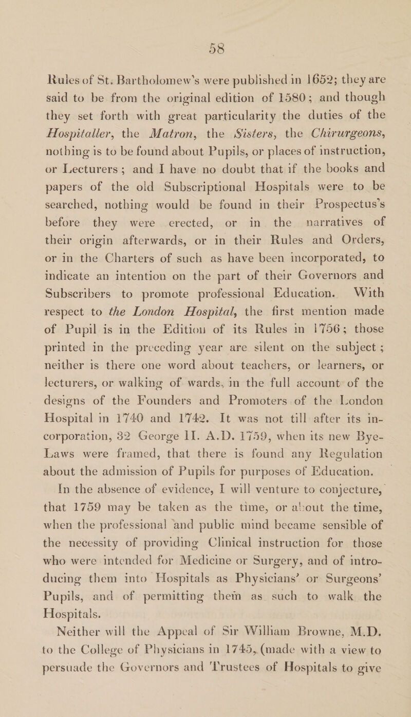 Rules of St. Bartholomew’s were published in 1652; they are said to be from the original edition of 1580; and though they set forth with great particularity the duties of the Hospitaller, the Matron, the Sisters, the Chirurgeons, nothing is to be found about Pupils, or places of instruction, or Lecturers ; and I have no doubt that if the books and papers of the old Subscriptional Hospitals were to be searched, nothing would be found in their Prospectus’s before they were erected, or in the narratives of their origin afterwards, or in their Rules and Orders, or in the Charters of such as have been incorporated, to indicate an intention on the part of their Governors and Subscribers to promote professional Education. With respect to the London Hospital, the first mention made of Pupil is in the Edition of its Rules in 1756; those printed in the preceding year are silent on the subject ; neither is there one word about teachers, or learners, or lecturers, or walking of wards, in the full account of the designs of the Founders and Promoters of the London Hospital in 1740 and 1742. It was not till after its in¬ corporation, 32 George II. A.D. 1759, when its new Bye- Laws were framed, that there is found any Regulation about the admission of Pupils for purposes of Education. In the absence of evidence, I will venture to conjecture, that 1759 may be taken as the time, or about the time, when the professional and public mind became sensible of the necessity of providing Clinical instruction for those who were intended for Medicine or Surgery, and of intro¬ ducing them into Hospitals as Physicians' or Surgeons’ Pupils, and of permitting them as such to walk the Hospitals. Neither will the Appeal of Sir William Browne, M.D. to the College of Physicians in 1745, (made with a view to persuade the Governors and Trustees of Hospitals to give