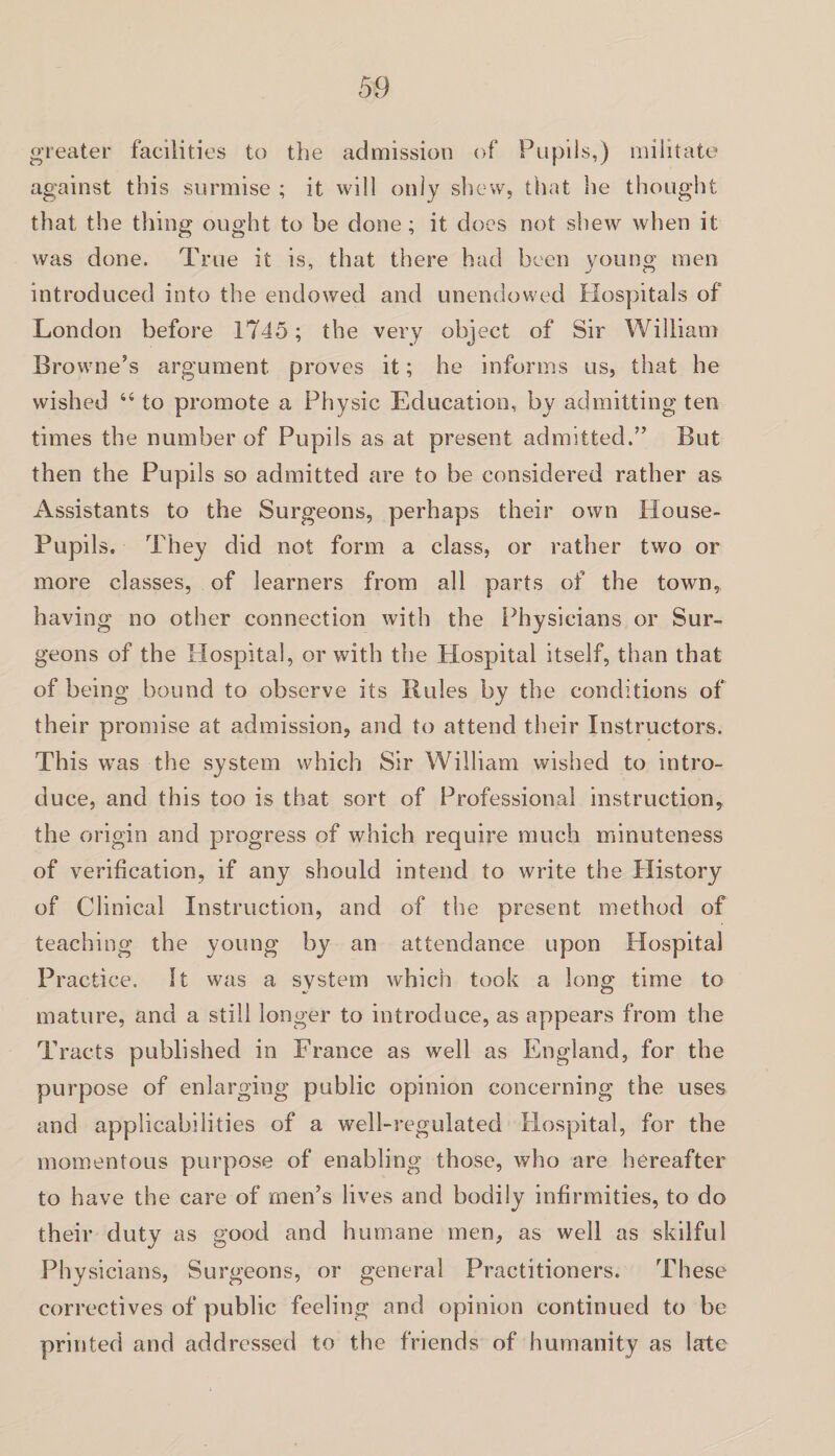 greater facilities to the admission of Pupils,) militate against this surmise ; it will only shew, that he thought that the thing ought to be done; it does not shew when it was done. True it is, that there had been young men introduced into the endowed and unendowed Hospitals of London before 1745; the very object of Sir William Browne’s argument proves it; he informs us, that he wished 44 to promote a Physic Education, by admitting ten times the number of Pupils as at present admitted.” But then the Pupils so admitted are to be considered rather as Assistants to the Surgeons, perhaps their own House- Pupils. They did not form a class, or rather two or more classes, of learners from all parts of the town, having no other connection with the Physicians or Sur¬ geons of the Hospital, or with the Hospital itself, than that of being bound to observe its Rules by the conditions of their promise at admission, and to attend their Instructors. This was the system which Sir William wished to intro¬ duce, and this too is that sort of Professional instruction, the origin and progress of which require much minuteness of verification, if any should intend to write the History of Clinical Instruction, and of the present method of teaching the young by an attendance upon Hospital Practice. It was a system which took a long time to mature, and a still longer to introduce, as appears from the Tracts published in France as well as England, for the purpose of enlarging public opinion concerning the uses and applicabilities of a well-regulated Hospital, for the momentous purpose of enabling those, who are hereafter to have the care of men’s lives and bodily infirmities, to do their duty as good and humane men, as well as skilful Physicians, Surgeons, or general Practitioners. These correctives of public feeling and opinion continued to be printed and addressed to the friends of humanity as late