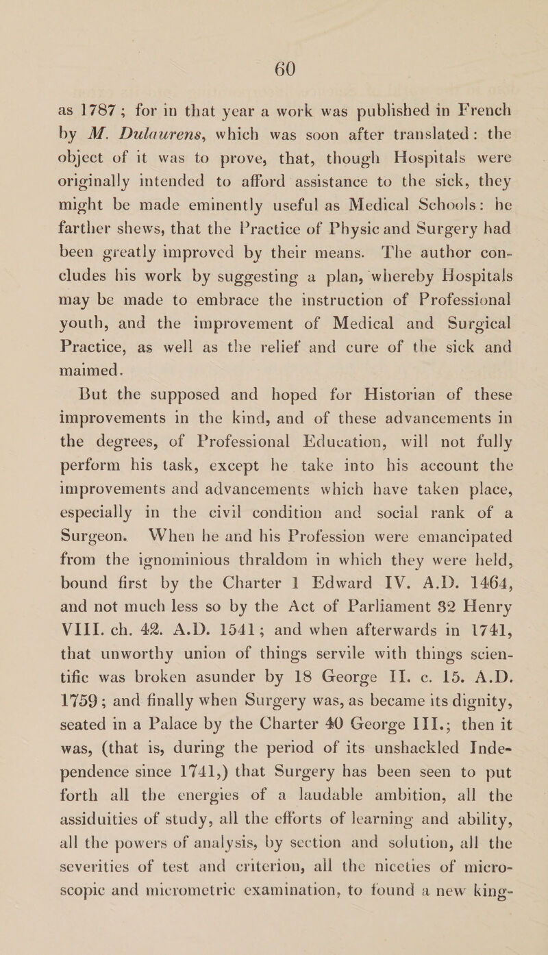 as 1787 ; for in that year a work was published in French by M. Dulaurens, which was soon after translated : the object of it was to prove, that, though Hospitals were originally intended to afford assistance to the sick, they might be made eminently useful as Medical Schools: he farther shews, that the Practice of Physic and Surgery had been greatly improved by their means. The author con¬ cludes his work by suggesting a plan, whereby Hospitals may be made to embrace the instruction of Professional youth, and the improvement of Medical and Surgical Practice, as well as the relief and cure of the sick and maimed. But the supposed and hoped for Historian of these improvements in the kind, and of these advancements in the degrees, of Professional Education, will not fully perform his task, except he take into his account the improvements and advancements which have taken place, especially in the civil condition and social rank of a Surgeon. When he and his Profession were emancipated from the ignominious thraldom in which they were held, bound first by the Charter 1 Edward IV. A.I). 1464, and not much less so by the Act of Parliament 82 Henry VIII. ch. 42. A.D. 1541; and when afterwards in 1741, that unworthy union of things servile with things scien¬ tific was broken asunder by 18 George II. c. 15. A.D. 1759; and finally when Surgery was, as became its dignity, seated in a Palace by the Charter 40 George III.; then it was, (that is, during the period of its unshackled Inde¬ pendence since 1741,) that Surgery has been seen to put forth all the energies of a laudable ambition, all the assiduities of study, all the efforts of learning and ability, all the powers of analysis, by section and solution, all the severities of test and criterion, all the niceties of micro¬ scopic and micrometric examination, to found a new king-