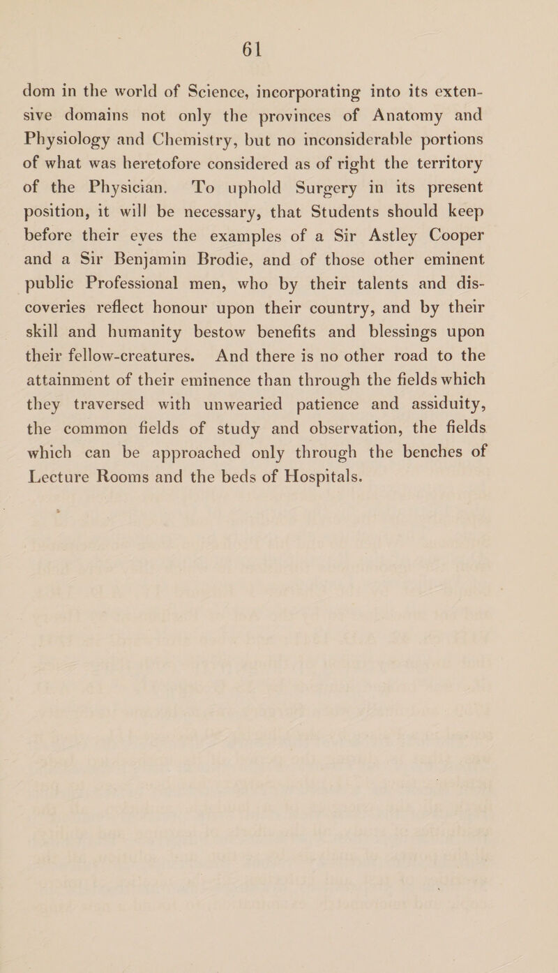 dom in the world of Science, incorporating into its exten¬ sive domains not only the provinces of Anatomy and Physiology and Chemistry, but no inconsiderable portions of what was heretofore considered as of right the territory of the Physician. To uphold Surgery in its present position, it will be necessary, that Students should keep before their eyes the examples of a Sir Astley Cooper and a Sir Benjamin Brodie, and of those other eminent public Professional men, who by their talents and dis¬ coveries reflect honour upon their country, and by their skill and humanity bestow benefits and blessings upon their fellow-creatures. And there is no other road to the attainment of their eminence than through the fields which they traversed with unwearied patience and assiduity, the common fields of study and observation, the fields which can be approached only through the benches of Lecture Rooms and the beds of Hospitals.