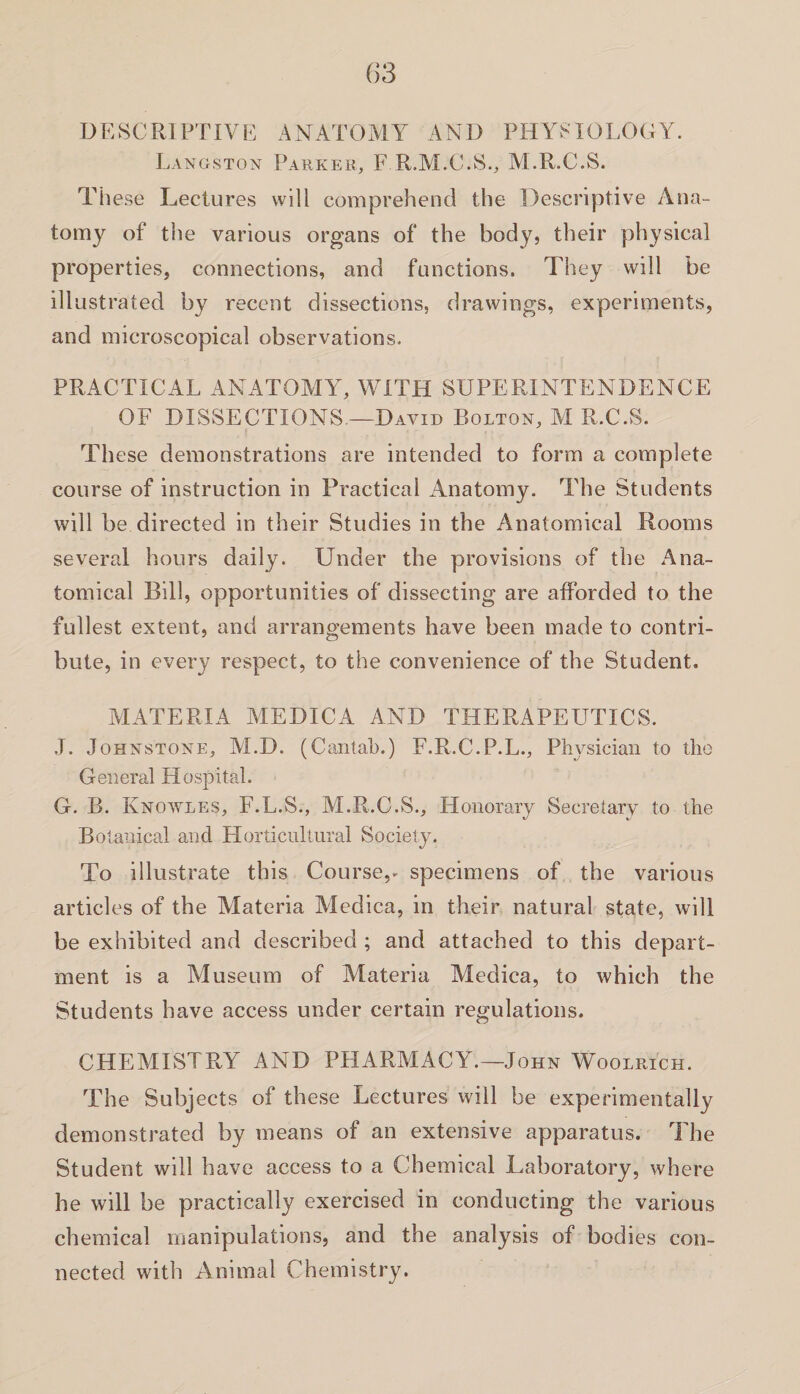 DESCRIPTIVE ANATOMY AND PHYSIOLOGY. Langston Parker, F R.M.C.S., M.R.C.S. These Lectures will comprehend the Descriptive Ana¬ tomy of the various organs of the body, their physical properties, connections, and functions. They will be illustrated by recent dissections, drawings, experiments, and microscopical observations. PRACTICAL ANATOMY, WITH SUPERINTENDENCE OF DISSECTIONS—David Bolton, M R.C.S. These demonstrations are intended to form a complete course of instruction in Practical Anatomy. The Students will be directed in their Studies in the Anatomical Rooms several hours daily. Under the provisions of the Ana¬ tomical Bill, opportunities of dissecting are afforded to the fullest extent, and arrangements have been made to contri¬ bute, in every respect, to the convenience of the Student. MATERIA MEDICA AND THERAPEUTICS. J. Johnstone, M.D. (Cantab.) F.R.C.P.L., Physician to the General Hospital. G. B. Knowles, F.L.S., M.R.C.S., Honorary Secretary to the Botanical and Horticultural Society. To illustrate this Course^ specimens of the various articles of the Materia Medica, in their natural state, will be exhibited and described ; and attached to this depart¬ ment is a Museum of Materia Medica, to which the Students have access under certain regulations. CHEMISTRY AND PHARMACY.—John Woolrich. The Subjects of these Lectures will be experimentally demonstrated by means of an extensive apparatus. The Student will have access to a Chemical Laboratory, where he will be practically exercised in conducting the various chemical manipulations, and the analysis of bodies con¬ nected with Animal Chemistry.