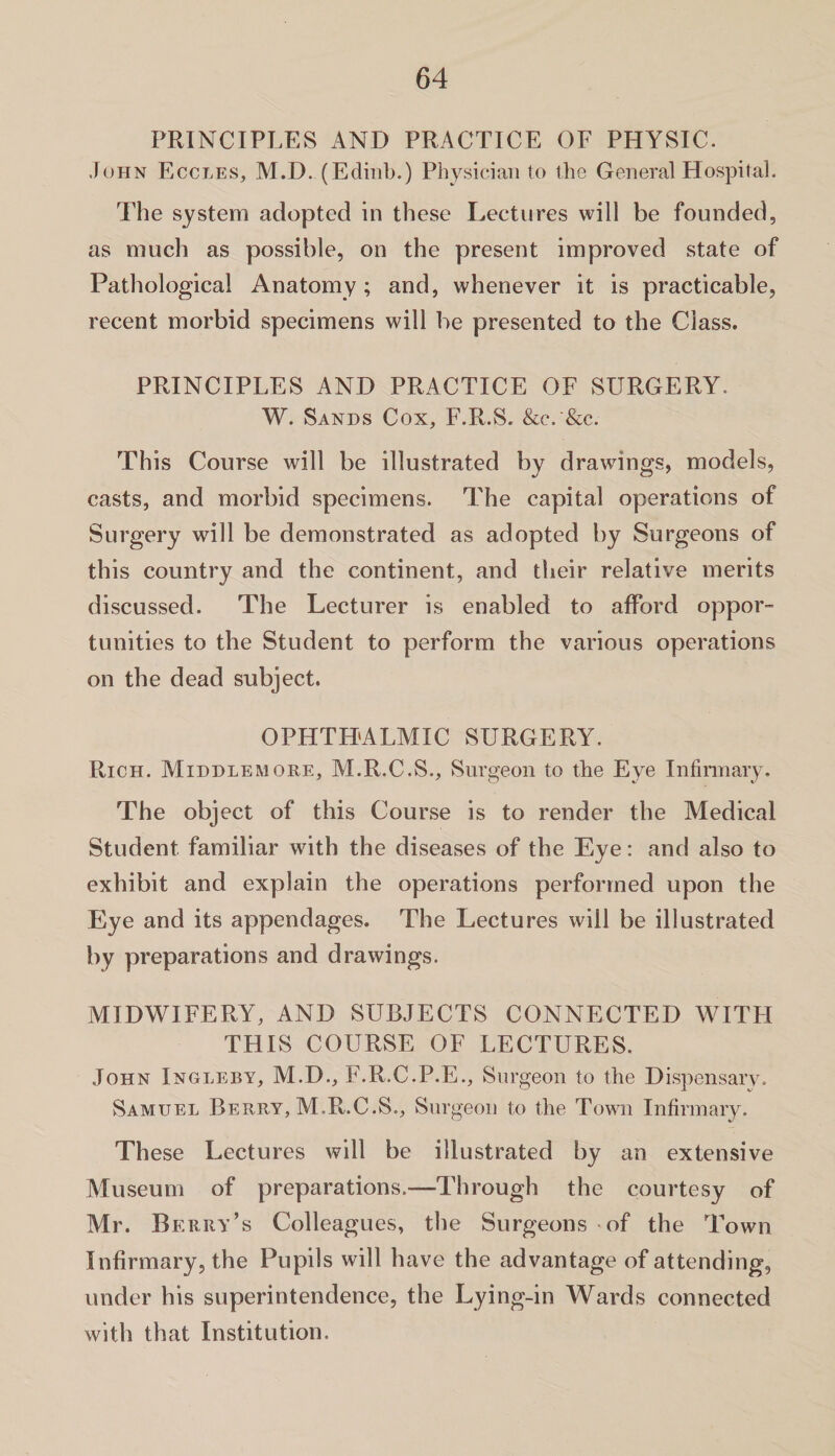 PRINCIPLES AND PRACTICE OF PHYSIC. John Eccles, M.D. (Edinb.) Physician to the General Hospital. The system adopted in these Lectures will be founded, as much as possible, on the present improved state of Pathological Anatomy; and, whenever it is practicable, recent morbid specimens will be presented to the Class. PRINCIPLES AND PRACTICE OF SURGERY. W. Sands Cox, F.R.S. &c. '&c. This Course will be illustrated by drawings, models, casts, and morbid specimens. The capital operations of Surgery will be demonstrated as adopted by Surgeons of this country and the continent, and their relative merits discussed. The Lecturer is enabled to afford oppor¬ tunities to the Student to perform the various operations on the dead subject. OPHTHALMIC SURGERY. Rich. Middlemore, M.R.C.S., Surgeon to the Eye Infirmary. The object of this Course is to render the Medical Student familiar with the diseases of the Eye: and also to exhibit and explain the operations performed upon the Eye and its appendages. The Lectures will be illustrated by preparations and drawings. MIDWIFERY, AND SUBJECTS CONNECTED WITH THIS COURSE OF LECTURES. John Ingleby, M.D., F.R.C.P.E., Surgeon to the Dispensary. Samuel Berry, M.R.C.S., Surgeon to the Town Infirmary. These Lectures will be illustrated by an extensive Museum of preparations.—Through the courtesy of Mr. Berry’s Colleagues, the Surgeons of the Town Infirmary, the Pupils will have the advantage of attending, under his superintendence, the Lying-in Wards connected with that Institution.