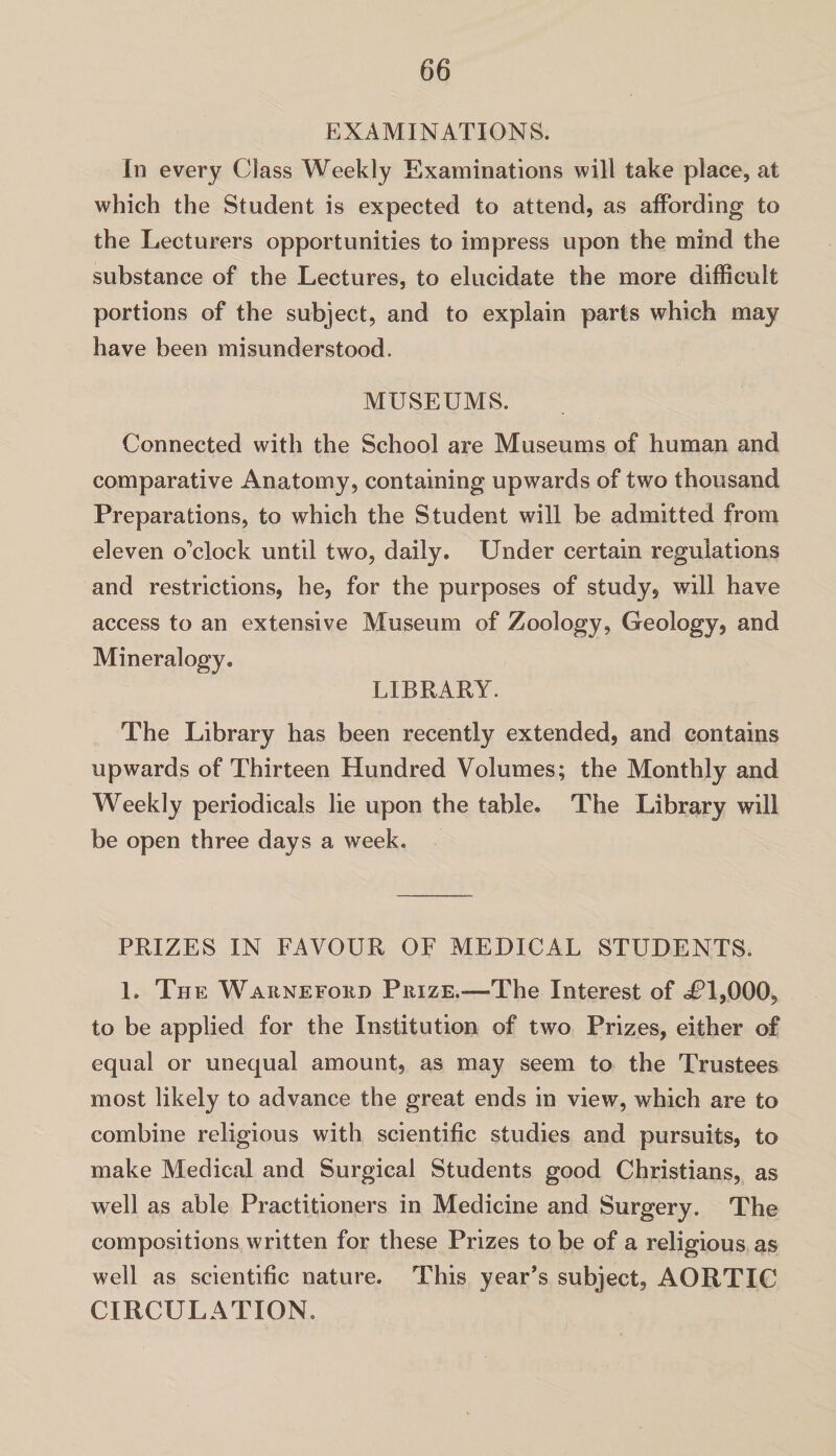 EXAMINATIONS. In every Class Weekly Examinations will take place, at which the Student is expected to attend, as affording to the Lecturers opportunities to impress upon the mind the substance of the Lectures, to elucidate the more difficult portions of the subject, and to explain parts which may have been misunderstood. MUSEUMS. Connected with the School are Museums of human and comparative Anatomy, containing upwards of two thousand Preparations, to which the Student will be admitted from eleven o’clock until two, daily. Under certain regulations and restrictions, he, for the purposes of study, will have access to an extensive Museum of Zoology, Geology, and Mineralogy. LIBRARY. The Library has been recently extended, and contains upwards of Thirteen Hundred Volumes; the Monthly and Weekly periodicals lie upon the table. The Library will be open three days a week. PRIZES IN FAVOUR OF MEDICAL STUDENTS. 1. The Waknefoed Prize.—The Interest of dCl,000, to be applied for the Institution of two Prizes, either of equal or unequal amount, as may seem to the Trustees most likely to advance the great ends in view, which are to combine religious with scientific studies and pursuits, to make Medical and Surgical Students good Christians, as well as able Practitioners in Medicine and Surgery. The compositions written for these Prizes to be of a religious as well as scientific nature. This year’s subject, AORTIC CIRCULATION.