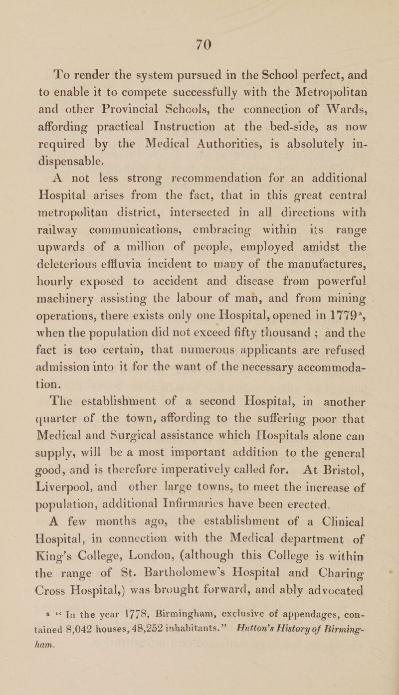 To render the system pursued in the School perfect, and to enable it to compete successfully with the Metropolitan and other Provincial Schools, the connection of Wards, affording practical Instruction at the bed-side, as now required by the Medical Authorities, is absolutely in¬ dispensable. A not less strong recommendation for an additional Hospital arises from the fact, that in this great central metropolitan district, intersected in all directions with railway communications, embracing within its range upwards of a million of people, employed amidst the deleterious effluvia incident to many of the manufactures, hourly exposed to accident and disease from powerful machinery assisting the labour of man, and from mining operations, there exists only one Hospital, opened in 1779% when the population did not exceed fifty thousand ; and the fact is too certain, that numerous applicants are refused admission into it for the \vant of the necessary accommoda¬ tion. The establishment of a second Hospital, in another quarter of the town, affording to the suffering poor that Medical and Surgical assistance which Hospitals alone can supply, will be a most important addition to the general good, and is therefore imperatively called for. At Bristol, Liverpool, and other large towns, to meet the increase of population, additional Infirmaries have been erected. A few months ago, the establishment of a Clinical Hospital, in connection with the Medical department of King’s College, London, (although this College is within the range of St. Bartholomew's Hospital and Charing Cross Hospital,) was brought forward, and ably advocated a “ lu the year 1/78, Birmingham, exclusive of appendages, con¬ tained 8,042 houses, 48,252 inhabitants.” Hutton’s History of Birming¬ ham.