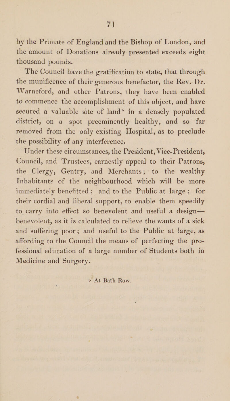 by the Primate of England and the Bishop of London, and the amount of Donations already presented exceeds eight thousand pounds. The Council have the gratification to state, that through the munificence of their generous benefactor, the Rev. Dr. Warneford, and other Patrons, they have been enabled to commence the accomplishment of this object, and have secured a valuable site of land in a densely populated district, on a spot preeminently healthy, and so far removed from the only existing Hospital, as to preclude the possibility of any interference. Under these circumstances, the President, Vice-President, Council, and Trustees, earnestly appeal to their Patrons, the Clergy, Gentry, and Merchants; to the wealthy Inhabitants of the neighbourhood which will be more immediately henefitted ; and to the Public at large ; for their cordial and liberal support, to enable them speedily to carry into effect so benevolent and useful a design— benevolent, as it is calculated to relieve the wants of a sick and suffering poor; and useful to the Public at large, as affording to the Council the means of perfecting the pro¬ fessional education of a large number of Students both in Medicine and Surgery. b At Bath Row.