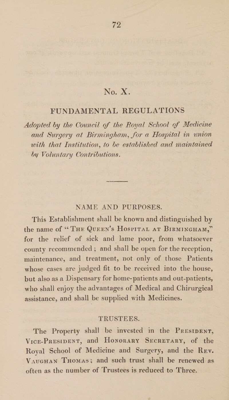 No. X. FUNDAMENTAL REGULiVTIONS Adopted by the Council of the Royal School of Medicine and Surgery at Birmingham, for a Hospital in union with that Institution, to be established and maintained by Voluntary Contributions. NAME AND PURPOSES. This Establishment shall be known and distinguished by the name of u The Queen’s Hospital at Birmingham,” for the relief of sick and lame poor, from whatsoever county recommended ; and shall be open for the reception, maintenance, and treatment, not only of those Patients whose cases are judged fit to be received into the house, but also as a Dispensary for home-patients and out-patients, who shall enjoy the advantages of Medical and Chirurgical assistance, and shall be supplied with Medicines. TRUSTEES. The Property shall be invested in the President, Vice-President, and Honorary Secretary, of the Royal School of Medicine and Surgery, and the Rev. Vaughan Thomas; and such trust shall be renewed as often as the number of Trustees is reduced to Three.