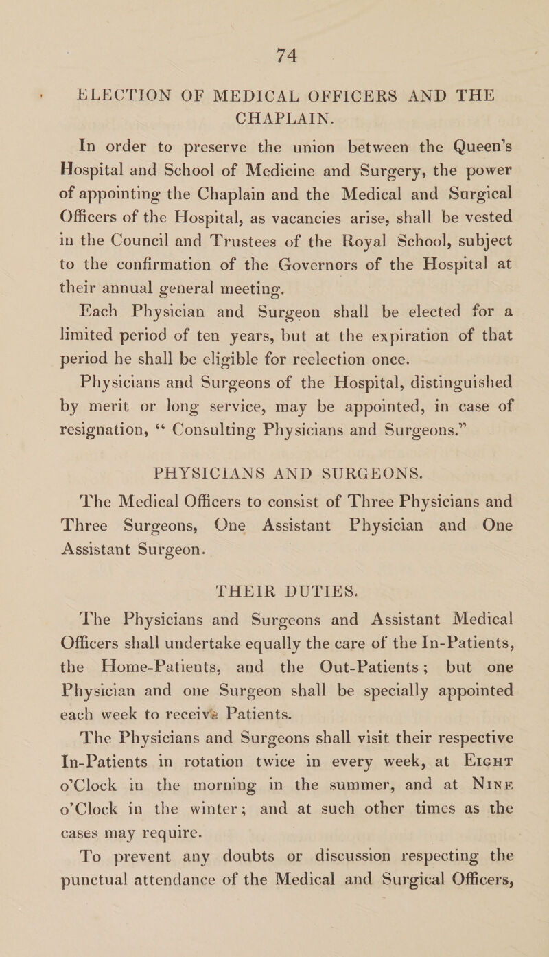 ELECTION OF MEDICAL OFFICERS AND THE CHAPLAIN. In order to preserve the union between the Queen’s Hospital and School of Medicine and Surgery, the power of appointing the Chaplain and the Medical and Surgical Officers of the Hospital, as vacancies arise, shall be vested in the Council and Trustees of the Royal School, subject to the confirmation of the Governors of the Hospital at their annual general meeting. Each Physician and Surgeon shall be elected for a limited period of ten years, but at the expiration of that period he shall be eligible for reelection once. Physicians and Surgeons of the Hospital, distinguished by merit or long service, may be appointed, in case of resignation, “ Consulting Physicians and Surgeons.” PHYSICIANS AND SURGEONS. The Medical Officers to consist of Three Physicians and Three Surgeons, One Assistant Physician and One Assistant Surgeon. THEIR DUTIES. The Physicians and Surgeons and Assistant Medical Officers shall undertake equally the care of the In-Patients, the Home-Patients, and the Out-Patients; but one Physician and one Surgeon shall be specially appointed each week to receive Patients. The Physicians and Surgeons shall visit their respective In-Patients in rotation twice in every week, at Eight o’Clock in the morning in the summer, and at Nine o’Clock in the winter; and at such other times as the cases may require. To prevent any doubts or discussion respecting the punctual attendance of the Medical and Surgical Officers,