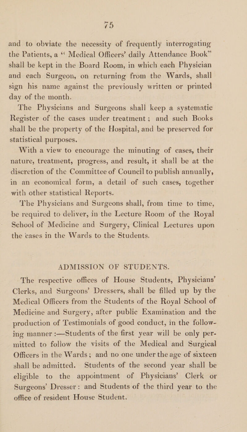 and to obviate the necessity of frequently interrogating’ the Patients, a tc Medical Officers’ daily Attendance Book1' shall be kept in the Board Room, in which each Physician and each Surgeon, on returning from the Wards, shall sign his name against the previously written or printed day of the month. The Physicians and Surgeons shall keep a systematic Register of the cases under treatment ; and such Books shall be the property of the Hospital, and be preserved for statistical purposes. With a view to encourage the minuting of cases, their nature, treatment, progress, and result, it shall be at the discretion of the Committee of Council to publish annually, in an economical form, a detail of such cases, together with other statistical Reports. The Physicians and Surgeons shall, from time to time, be required to deliver, in the Lecture Room of the Royal School of Medicine and Surgery, Clinical Lectures upon the cases in the Wards to the Students. ADMISSION OF STUDENTS. The respective offices of House Students, Physicians’ Clerks, and Surgeons’ Dressers, shall be filled up by the Medical Officers from the Students of the Royal School of Medicine and Surgery, after public Examination and the production of Testimonials of good conduct, in the follow¬ ing manner -Students of the first year will be only per¬ mitted to follow the visits of the Medical and Surgical Officers in the Wards ; and no one under the age of sixteen shall be admitted. Students of the second year shall be eligible to the appointment of Physicians’ Clerk or Surgeons’ Dresser: and Students of the third year to the office of resident House Student.