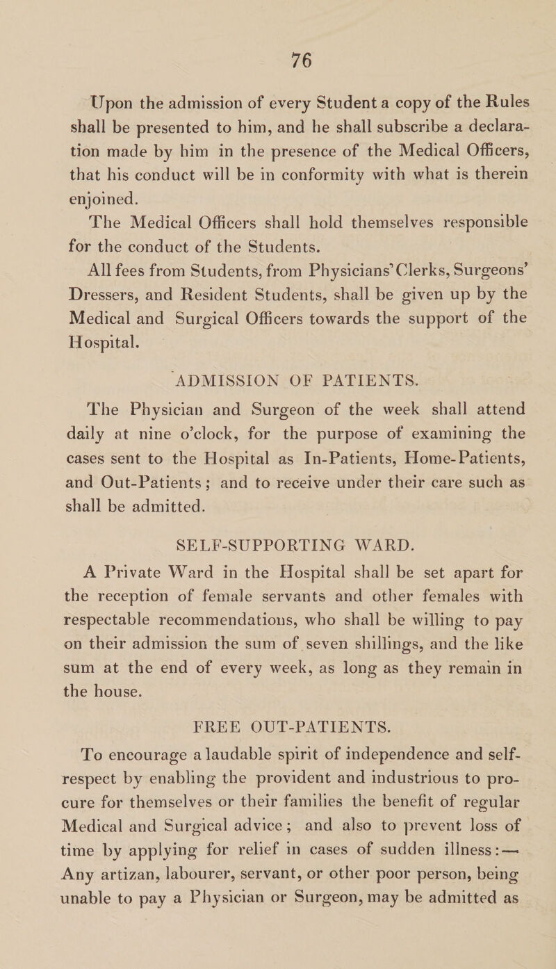 Upon the admission of every Student a copy of the Rules shall be presented to him, and he shall subscribe a declara¬ tion made by him in the presence of the Medical Officers, that his conduct will be in conformity with what is therein enjoined. The Medical Officers shall hold themselves responsible for the conduct of the Students. All fees from Students, from Physicians1 Clerks, Surgeons’ Dressers, and Resident Students, shall be given up by the Medical and Surgical Officers towards the support of the Hospital. ADMISSION OF PATIENTS. The Physician and Surgeon of the week shall attend daily at nine o’clock, for the purpose of examining the cases sent to the Hospital as In-Patients, Home-Patients, and Out-Patients ; and to receive under their care such as shall be admitted. SELF-SUPPORTING WARD. A Private Ward in the Hospital shall be set apart for the reception of female servants and other females with respectable recommendations, who shall be willing to pay on their admission the sum of seven shillings, and the like sum at the end of every week, as long as they remain in the house. FREE OUT-PATIENTS. To encourage a laudable spirit of independence and self- respect by enabling the provident and industrious to pro¬ cure for themselves or their families the benefit of regular Medical and Surgical advice; and also to prevent loss of time by applying for relief in cases of sudden illness: — Any artizan, labourer, servant, or other poor person, being unable to pay a Physician or Surgeon, may be admitted as