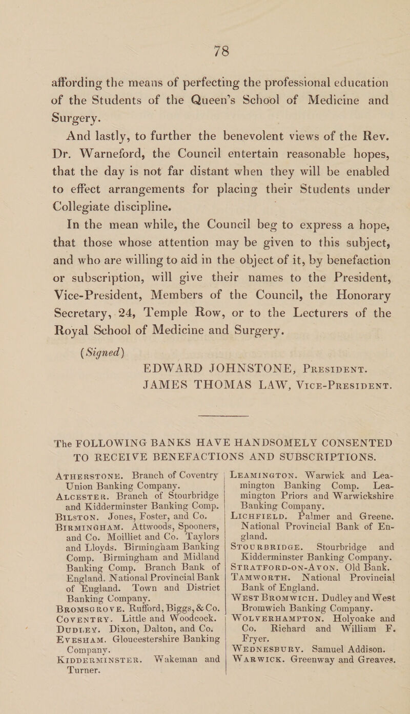 affording the means of perfecting the professional education of the Students of the Queen’s School of Medicine and Surgery. And lastly, to further the benevolent views of the Rev. Dr. Warneford, the Council entertain reasonable hopes, that the day is not far distant when they will be enabled to effect arrangements for placing their Students under Collegiate discipline. In the mean while, the Council beg to express a hope, that those whose attention may be given to this subject, and who are willing to aid in the object of it, by benefaction or subscription, will give their names to the President, Vice-President, Members of the Council, the Honorary Secretary, 24, Temple Row, or to the Lecturers of the Royal School of Medicine and Surgery. (Signed) EDWARD JOHNSTONE, President. JAMES THOMAS LAW, Vice-President. The FOLLOWING BANKS HAVE HANDSOMELY CONSENTED TO RECEIYE BENEFACTIONS AND SUBSCRIPTIONS. Atherstone. Branch of Coventry Union Banting Company. Alcester. Branch of Stourbridge and Kidderminster Banking Comp. Bilston. Jones, Foster, and Co. Birmingham. Attwoods, Spooners, and Co. Moilliet and Co. Taylors and Lloyds. Birmingham Banking Comp. Birmingham and Midland Banking Comp. Branch Bank of England. National Provincial Bank of England. Town and District Banking Company. Bromsgrove. Rufford, Biggs, & Co. Coventry. Little and Woodcock. Dudley. Dixon, Dalton, and Co. Evesham. Gloucestershire Banking Company. Kidderminster. Wakeman and Turner. Leamington. Warwick and Lea¬ mington Banking Comp. Lea¬ mington Priors and Warwickshire Banking Company. Lichfield. Palmer and Greene. National Provincial Bank of En¬ gland. Stourbridge. Stourbridge and Kidderminster Banking Company. Stratford-on-Avon. Old Bank. Tam worth. National Provincial Bank of England. West Bromwich. Dudley and West Bromwich Banking Company. Wolverhampton. Holyoake and Co. Richard and William F. Fryer. Wednesbury. Samuel Addison. Warwick. Greenway and Greaves.