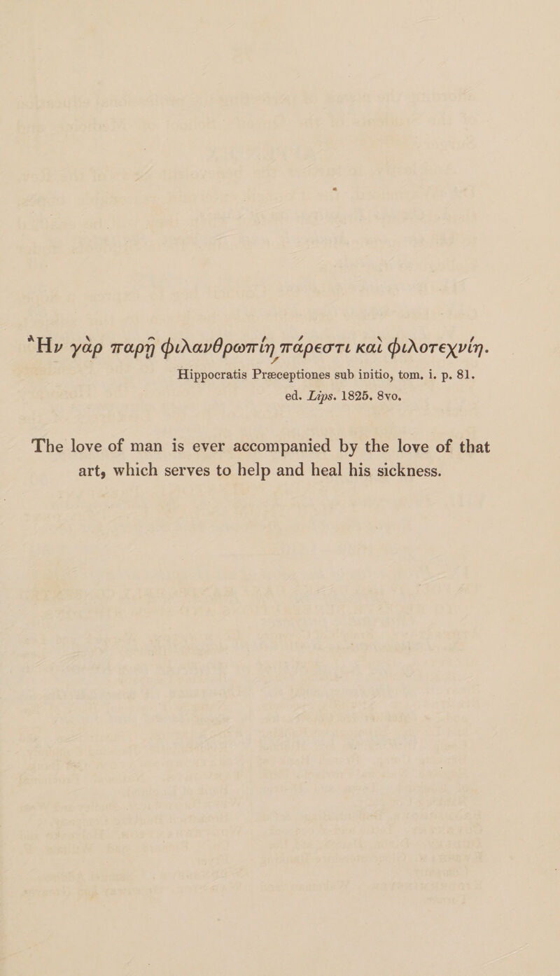 Hv yap 7raprj (^CKavOpanviir] Tvap^an Kai tyiXoreyvir}. Hippocratis Prseceptiones sub initio, tom. i. p. 81. ed. Lips. 1825. 8vo. The love of man is ever accompanied by the love of that art, which serves to help and heal his sickness.